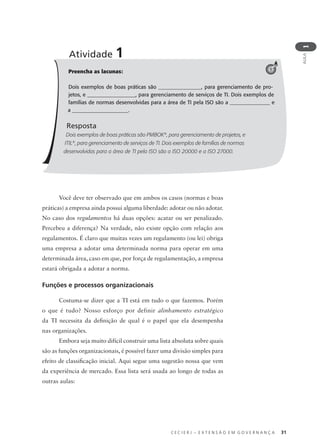C E C I E R J – E X T E N S Ã O E M G O V E R N A N Ç A 31
AULA
1
Preencha as lacunas:
Dois exemplos de boas práticas são ________________, para gerenciamento de pro-
jetos, e __________________, para gerenciamento de serviços de TI. Dois exemplos de
famílias de normas desenvolvidas para a área de TI pela ISO são a _______________ e
a _____________________.
Resposta
Dois exemplos de boas práticas são PMBOK®
, para gerenciamento de projetos, e
ITIL®
, para gerenciamento de serviços de TI. Dois exemplos de famílias de normas
desenvolvidas para a área de TI pela ISO são a ISO 20000 e a ISO 27000.
Atividade 1
1
Você deve ter observado que em ambos os casos (normas e boas
práticas) a empresa ainda possui alguma liberdade: adotar ou não adotar.
No caso dos regulamentos há duas opções: acatar ou ser penalizado.
Percebeu a diferença? Na verdade, não existe opção com relação aos
regulamentos. É claro que muitas vezes um regulamento (ou lei) obriga
uma empresa a adotar uma determinada norma para operar em uma
determinada área, caso em que, por força de regulamentação, a empresa
estará obrigada a adotar a norma.
Funções e processos organizacionais
Costuma-se dizer que a TI está em tudo o que fazemos. Porém
o que é tudo? Nosso esforço por definir alinhamento estratégico
da TI necessita da deﬁnição de qual é o papel que ela desempenha
nas organizações.
Embora seja muito difícil construir uma lista absoluta sobre quais
são as funções organizacionais, é possível fazer uma divisão simples para
efeito de classiﬁcação inicial. Aqui segue uma sugestão nossa que vem
da experiência de mercado. Essa lista será usada ao longo de todas as
outras aulas:
 