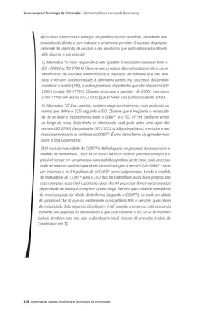 328 Governança: Gestão, Auditoria e Tecnologia da Informação
Governança em Tecnologia da Informação | Outros modelos e normas de Governança
4) Sucesso operacional é entregar um produto na data acordada, atendendo aos
requisitos do cliente e sem estourar o orçamento previsto. O sucesso do projeto
depende da utilização do produto e dos resultados que serão alcançados através
dele durante a sua vida útil.
5) Alternativa “a”. Para responder a esta questão é necessário conhecer bem a
ISO 17799 (ou ISO 27001). Observe que as outras alternativas trazem itens como
identificação de soluções automatizadas e aquisição de software que não têm
tanto a ver com a conformidade. A alternativa correta traz processos do domínio
monitorar e avaliar (ME), e outros processos importantes que são citados na ISO
27001 (antiga ISO 17799). Observe ainda que a questão - de 2006 - menciona
a ISO 17799 em vez da ISO 27000 (que já havia sido publicada desde 2005).
6) Alternativa “d”. Esta questão também exige conhecimento mais profundo da
norma que define o SGSI segundo a ISO. Observe que é freqüente a necessida-
de de se fazer o mapeamento entre o COBIT®
e a ISO 17799 conforme vimos
ao longo do curso. Caso tenha se interessado, você pode obter uma cópia das
normas ISO 27001 (requisitos) e ISO 27002 (código de práticas) e estudar o seu
relacionamento com os controles do COBIT®
. É uma ótima forma de aprender mais
sobre a boa Governança.
7) O nível de maturidade do COBIT®
é definido para um processo de acordo com o
modelo de maturidade. O eSCM-SP possui 84 boas práticas para terceirização e é
possível pensar em um processo para cada boa prática. Neste caso, cada processo
pode receber um nível de capacidade. Uma abordagem é ver o DS2 do COBIT®
como
um processo e as 84 práticas do eSCM-SP como subprocessos. Lendo o modelo
de maturidade do COBIT®
para o DS2 fica fácil identificar quais boas práticas são
essenciais para cada nível e, portanto, quais dos 84 processos devem ser priorizados
dependendo do nível que a empresa queira atingir. Perceba que o nível de maturidade
do processo pode ser obtido desta forma (segundo o COBIT®
), ou pode ser obtido
do próprio eSCM-SP, que diz exatamente quais práticas têm a ver com quais níveis
de maturidade. Esta segunda abordagem é útil quando a empresa está pensando
somente nas questões da terceirização e que usar somente o eSCM-SP de maneira
isolada (embora esta não seja a abordagem ideal, pois vai de encontro à ideia da
Governança em TI).
 