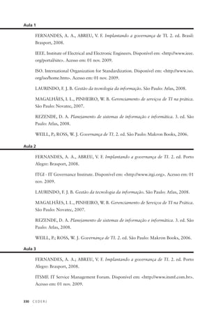 330 C E D E R J
Aula 1
FERNANDES, A. A., ABREU, V. F. Implantando a governança de TI. 2. ed. Brasil:
Brasport, 2008.
IEEE. Institute of Electrical and Electronic Engineers. Disponível em: <http://www.ieee.
org/portal/site>. Acesso em: 01 nov. 2009.
ISO. International Organization for Standardization. Disponível em: <http://www.iso.
org/iso/home.htm>. Acesso em: 01 nov. 2009.
LAURINDO, F. J. B. Gestão da tecnologia da informação. São Paulo: Atlas, 2008.
MAGALHÃES, I. L., PINHEIRO, W. B. Gerenciamento de serviços de TI na prática.
São Paulo: Novatec, 2007.
REZENDE, D. A. Planejamento de sistemas de informação e informática. 3. ed. São
Paulo: Atlas, 2008.
WEILL, P.; ROSS, W. J. Governança de TI. 2. ed. São Paulo: Makron Books, 2006.
Aula 2
FERNANDES, A. A., ABREU, V. F. Implantando a governança de TI. 2. ed. Porto
Alegre: Brasport, 2008.
ITGI - IT Governance Institute. Disponível em: <http://www.itgi.org>. Acesso em: 01
nov. 2009.
LAURINDO, F. J. B. Gestão da tecnologia da informação. São Paulo: Atlas, 2008.
MAGALHÃES, I. L., PINHEIRO, W. B. Gerenciamento de Serviços de TI na Prática.
São Paulo: Novatec, 2007.
REZENDE, D. A. Planejamento de sistemas de informação e informática. 3. ed. São
Paulo: Atlas, 2008.
WEILL, P.; ROSS, W. J. Governança de TI. 2. ed. São Paulo: Makron Books, 2006.
Aula 3
FERNANDES, A. A.; ABREU, V. F. Implantando a governança de TI. 2. ed. Porto
Alegre: Brasport, 2008.
ITSMF. IT Service Management Forum. Disponível em: <http://www.itsmf.com.br>.
Acesso em: 01 nov. 2009.
 