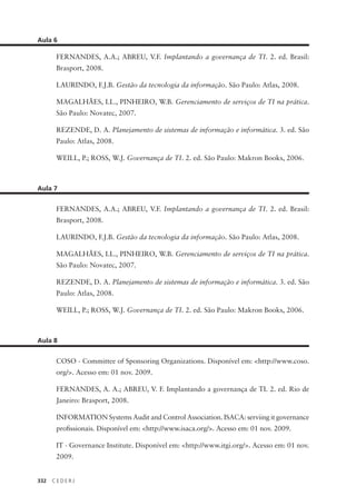 332 C E D E R J
Aula 6
FERNANDES, A.A.; ABREU, V.F. Implantando a governança de TI. 2. ed. Brasil:
Brasport, 2008.
LAURINDO, F.J.B. Gestão da tecnologia da informação. São Paulo: Atlas, 2008.
MAGALHÃES, I.L., PINHEIRO, W.B. Gerenciamento de serviços de TI na prática.
São Paulo: Novatec, 2007.
REZENDE, D. A. Planejamento de sistemas de informação e informática. 3. ed. São
Paulo: Atlas, 2008.
WEILL, P.; ROSS, W.J. Governança de TI. 2. ed. São Paulo: Makron Books, 2006.
Aula 7
FERNANDES, A.A.; ABREU, V.F. Implantando a governança de TI. 2. ed. Brasil:
Brasport, 2008.
LAURINDO, F.J.B. Gestão da tecnologia da informação. São Paulo: Atlas, 2008.
MAGALHÃES, I.L., PINHEIRO, W.B. Gerenciamento de serviços de TI na prática.
São Paulo: Novatec, 2007.
REZENDE, D. A. Planejamento de sistemas de informação e informática. 3. ed. São
Paulo: Atlas, 2008.
WEILL, P.; ROSS, W.J. Governança de TI. 2. ed. São Paulo: Makron Books, 2006.
Aula 8
COSO - Committee of Sponsoring Organizations. Disponível em: <http://www.coso.
org/>. Acesso em: 01 nov. 2009.
FERNANDES, A. A.; ABREU, V. F. Implantando a governança de TI. 2. ed. Rio de
Janeiro: Brasport, 2008.
INFORMATION Systems Audit and Control Association. ISACA: serviing it governance
proﬁssionais. Disponível em: <http://www.isaca.org/>. Acesso em: 01 nov. 2009.
IT - Governance Institute. Disponível em: <http://www.itgi.org/>. Acesso em: 01 nov.
2009.
 