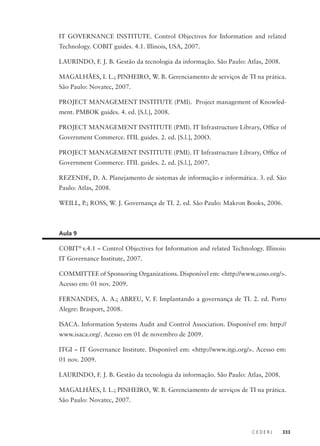 C E D E R J 333
IT GOVERNANCE INSTITUTE. Control Objectives for Information and related
Technology. COBIT guides. 4.1. Illinois, USA, 2007.
LAURINDO, F. J. B. Gestão da tecnologia da informação. São Paulo: Atlas, 2008.
MAGALHÃES, I. L.; PINHEIRO, W. B. Gerenciamento de serviços de TI na prática.
São Paulo: Novatec, 2007.
PROJECT MANAGEMENT INSTITUTE (PMI). Project management of Knowled-
ment. PMBOK guides. 4. ed. [S.l.], 2008.
PROJECT MANAGEMENT INSTITUTE (PMI). IT Infrastructure Library, Ofﬁce of
Government Commerce. ITIL guides. 2. ed. [S.l.], 200O.
PROJECT MANAGEMENT INSTITUTE (PMI). IT Infrastructure Library, Ofﬁce of
Government Commerce. ITIL guides. 2. ed. [S.l.], 2007.
REZENDE, D. A. Planejamento de sistemas de informação e informática. 3. ed. São
Paulo: Atlas, 2008.
WEILL, P.; ROSS, W. J. Governança de TI. 2. ed. São Paulo: Makron Books, 2006.
Aula 9
COBIT®
v.4.1 – Control Objectives for Information and related Technology. Illinois:
IT Governance Institute, 2007.
COMMITTEE of Sponsoring Organizations. Disponível em: <http://www.coso.org/>.
Acesso em: 01 nov. 2009.
FERNANDES, A. A.; ABREU, V. F. Implantando a governança de TI. 2. ed. Porto
Alegre: Brasport, 2008.
ISACA. Information Systems Audit and Control Association. Disponível em: http://
www.isaca.org/. Acesso em 01 de novembro de 2009.
ITGI – IT Governance Institute. Disponível em: <http://www.itgi.org/>. Acesso em:
01 nov. 2009.
LAURINDO, F. J. B. Gestão da tecnologia da informação. São Paulo: Atlas, 2008.
MAGALHÃES, I. L.; PINHEIRO, W. B. Gerenciamento de serviços de TI na prática.
São Paulo: Novatec, 2007.
 