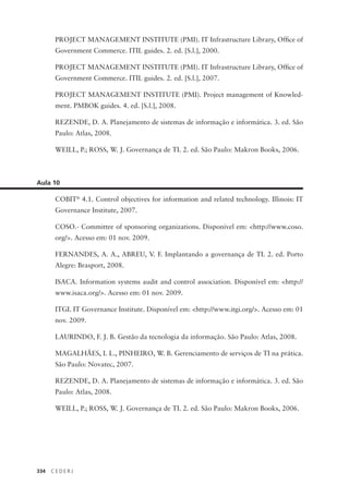 334 C E D E R J
PROJECT MANAGEMENT INSTITUTE (PMI). IT Infrastructure Library, Ofﬁce of
Government Commerce. ITIL guides. 2. ed. [S.l.], 2000.
PROJECT MANAGEMENT INSTITUTE (PMI). IT Infrastructure Library, Ofﬁce of
Government Commerce. ITIL guides. 2. ed. [S.l.], 2007.
PROJECT MANAGEMENT INSTITUTE (PMI). Project management of Knowled-
ment. PMBOK guides. 4. ed. [S.l.], 2008.
REZENDE, D. A. Planejamento de sistemas de informação e informática. 3. ed. São
Paulo: Atlas, 2008.
WEILL, P.; ROSS, W. J. Governança de TI. 2. ed. São Paulo: Makron Books, 2006.
Aula 10
COBIT®
4.1. Control objectives for information and related technology. Illinois: IT
Governance Institute, 2007.
COSO.- Committee of sponsoring organizations. Disponível em: <http://www.coso.
org/>. Acesso em: 01 nov. 2009.
FERNANDES, A. A., ABREU, V. F. Implantando a governança de TI. 2. ed. Porto
Alegre: Brasport, 2008.
ISACA. Information systems audit and control association. Disponível em: <http://
www.isaca.org/>. Acesso em: 01 nov. 2009.
ITGI. IT Governance Institute. Disponível em: <http://www.itgi.org/>. Acesso em: 01
nov. 2009.
LAURINDO, F. J. B. Gestão da tecnologia da informação. São Paulo: Atlas, 2008.
MAGALHÃES, I. L., PINHEIRO, W. B. Gerenciamento de serviços de TI na prática.
São Paulo: Novatec, 2007.
REZENDE, D. A. Planejamento de sistemas de informação e informática. 3. ed. São
Paulo: Atlas, 2008.
WEILL, P.; ROSS, W. J. Governança de TI. 2. ed. São Paulo: Makron Books, 2006.
 