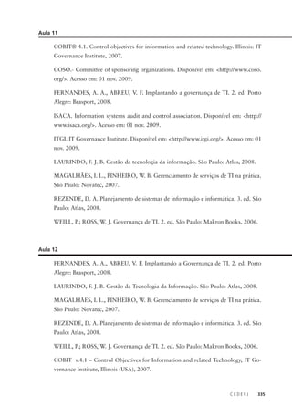 C E D E R J 335
Aula 11
COBIT® 4.1. Control objectives for information and related technology. Illinois: IT
Governance Institute, 2007.
COSO.- Committee of sponsoring organizations. Disponível em: <http://www.coso.
org/>. Acesso em: 01 nov. 2009.
FERNANDES, A. A., ABREU, V. F. Implantando a governança de TI. 2. ed. Porto
Alegre: Brasport, 2008.
ISACA. Information systems audit and control association. Disponível em: <http://
www.isaca.org/>. Acesso em: 01 nov. 2009.
ITGI. IT Governance Institute. Disponível em: <http://www.itgi.org/>. Acesso em: 01
nov. 2009.
LAURINDO, F. J. B. Gestão da tecnologia da informação. São Paulo: Atlas, 2008.
MAGALHÃES, I. L., PINHEIRO, W. B. Gerenciamento de serviços de TI na prática.
São Paulo: Novatec, 2007.
REZENDE, D. A. Planejamento de sistemas de informação e informática. 3. ed. São
Paulo: Atlas, 2008.
WEILL, P.; ROSS, W. J. Governança de TI. 2. ed. São Paulo: Makron Books, 2006.
Aula 12
FERNANDES, A. A., ABREU, V. F. Implantando a Governança de TI. 2. ed. Porto
Alegre: Brasport, 2008.
LAURINDO, F. J. B. Gestão da Tecnologia da Informação. São Paulo: Atlas, 2008.
MAGALHÃES, I. L., PINHEIRO, W. B. Gerenciamento de serviços de TI na prática.
São Paulo: Novatec, 2007.
REZENDE, D. A. Planejamento de sistemas de informação e informática. 3. ed. São
Paulo: Atlas, 2008.
WEILL, P.; ROSS, W. J. Governança de TI. 2. ed. São Paulo: Makron Books, 2006.
COBIT v.4.1 – Control Objectives for Information and related Technology, IT Go-
vernance Institute, Illinois (USA), 2007.
 