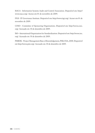 336 C E D E R J
ISACA - Information Systems Audit and Control Association. Disponível em: http://
www.isaca.org/. Acesso em 01 de novembro de 2009.
ITGI - IT Governance Institute. Disponível em: http://www.itgi.org/. Acesso em 01 de
novembro de 2009.
COSO - Committee of Sponsoring Organizations. Disponível em: http://www.coso.
org/. Acessado em 30 de dezembro de 2009.
ISO – International Organization for Standardization. Disponível em: http://www.iso.
org/. Acessado em 30 de dezembro de 2009.
PMBOK - Project Management Base of Knowledgement, PMI, USA, 2008. Disponível
em http://www.pmi.org/. Acessado em 30 de dezembro de 2009.
 