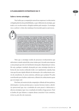 C E C I E R J – E X T E N S Ã O E M G O V E R N A N Ç A 33
AULA
1
A palavra "estratégia" vem do grego stratego, que signiﬁca gene-
ral. O termo estratégia se originou na área militar, assim como
os conceitos de nível operacional, tático e estratégico. Essa ideia
é estudada desde a Grécia antiga. Naquela época, no campo de
batalha, os generais deﬁniam as estratégias (“Devemos tomar
aquela cidade amanhã, porque depois isso não será mais possível.”),
os coronéis escolhiam as táticas mais adequadas (“Vamos iniciar
a invasão amanhã ao anoitecer, nos aproximando pelo mar.”),
e aos sargentos e soldados só restava a operacionalização (“Vamos
entrar no barco amanhã ao anoitecer, remar, desembarcar, apontar
as armas, disparar e, se tivermos sorte, permanecer vivos!”).
O PLANEJAMENTO ESTRATÉGICO DA TI
Sobre o termo estratégia
Você sabia que a competição natural nas empresas é evolucionária
e dirigida pelas leis das probabilidades, o que é diferente da estratégia, que
tende a ser revolucionária e dirigida também pela intuição. A estratégia
visa a acelerar o ritmo das mudanças favorecendo quem as provocou.
Note que a estratégia resulta de processos revolucionários que
subvertam o estado natural das coisas (status quo), levando uma empresa
a uma posição que não será facilmente alcançada e disputada por outras.
Ou seja, qualquer resultado alcançado por uma estratégia descrita na
forma de uma receita conhecida tende a ser rapidamente copiada, haja
vista que há uma rápida difusão da informação e do conhecimento atra-
vés de consultorias. E, nesse contexto, sabemos que a própria TI acaba
contribuindo para facilitar ainda mais a difusão do conhecimento quase
que em tempo real.
Pois bem, tal cenário de alta competição e difusão de boas práticas,
informações e receitas prontas para o sucesso favorece muito a eﬁciên-
cia operacional (que visa a resultados de curto prazo) e desfavorece a
eﬁcácia estratégica (que visa a resultados de médio e longo prazo). Você
se lembra do que falamos a respeito desses conceitos? Caso contrário,
revise-os, pois eles são essenciais.
 