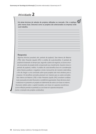34 Governança: Gestão, Auditoria e Tecnologia da Informação
Governança em Tecnologia da Informação | Conceitos relacionados à Governança em TI
Há várias técnicas de seleção de projetos utilizadas no mercado. Cite e explique
pelo menos duas. Descreva como os projetos são selecionados na empresa onde
você trabalha.
_____________________________________________________________________________
______________________________________________________________________________
______________________________________________________________________________
______________________________________________________________________________
______________________________________________________________________________
______________________________________________________________________________
______________________________________________________________________________
______________________________________________________________________________
_______________________________________________________________________________
_______________________________________________________________________________
Resposta
Algumas técnicas possíveis são: período de payback, Taxa Interna de Retorno
(TIR), Valor Presente Líquido (VPL) e análise de custo-benefício. O período de
payback é baseado no tempo que, segundo o plano de negócios, os lucros oriun-
dos do produto do projeto terão compensado seu investimento. Quanto menor o
período de payback, melhor. A análise de custo-benefício leva em consideração
vários fatores positivos e negativos e tenta mensurá-los de maneira sistemática,
a ﬁm de chegar a uma conclusão sobre quais projetos são mais atrativos para a
empresa. Os benefícios somados precisam ser maiores que os custos somados.
Taxa Interna de Retorno (TIR) e Valor Presente Líquido (VPL) envolvem análises
mais avançadas do setor ﬁnanceiro e contábil da organização. Essas técnicas visam
a selecionar no presente um projeto em detrimento de outros com base no retorno
ﬁnanceiro obtido sobre o capital investido, com base em aspectos econômicos
(como inﬂação prevista no período) ou com base em aspectos temporais
(como a duração dos projetos analisados).
Atividade 2
2
 
