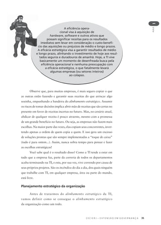 C E C I E R J – E X T E N S Ã O E M G O V E R N A N Ç A 35
AULA
1
A eﬁciência opera-
cional visa à aquisição de
hardware, software e outros ativos que
possam signiﬁcar receitas para os resultados
imediatos sem levar em consideração o custo-benefí-
cio das aquisições ou prejuízos de médio e longo prazos.
A eﬁcácia estratégica visa a garantir resultados de médio
e longo prazo, alinhando o investimento de hoje aos resul-
tados seguros e duradouros de amanhã. Hoje, a TI vive
basicamente um momento de desenfreada busca pela
eﬁciência operacional e nenhuma preocupação com
a eﬁcácia estratégica, o que fatalmente levará
algumas empresas (ou setores inteiros)
ao colapso.
Observe que, para muitas empresas, é mais seguro copiar o que
as outras estão fazendo e garantir suas receitas do que arriscar algo
sozinha, empunhando a bandeira do alinhamento estratégico. Assumir
os riscos de tomar decisões implica abrir mão de receitas que são certas no
presente em favor de receitas incertas no futuro. Mas, no cenário atual,
abdicar de qualquer receita é pouco atraente, mesmo com a promessa
de um grande benefício no futuro. Ou seja, as empresas não fazem mais
escolhas. Na maior parte das vezes, elas copiam seus concorrentes, inver-
tendo apenas a ordem de quem copia a quem. E isso gera um excesso
de soluções prontas que são sempre implementadas a “toque de caixa”
(tudo é para ontem...). Assim, nunca sobra tempo para pensar e fazer
as escolhas estratégicas!
Você sabe qual é o resultado disso? Como a TI tende a estar em
tudo que a empresa faz, parte da correria de todos os departamentos
acaba terminando na TI, e esta, por sua vez, vive correndo por causa de
seus próprios projetos. São os incêndios do dia a dia, dos quais ninguém
que trabalhe com TI, em qualquer empresa, área ou parte do mundo,
está livre.
Planejamento estratégico da organização
Antes de tratarmos do alinhamento estratégico da TI,
vamos definir como se consegue o alinhamento estratégico
da organização como um todo.
c
A
e
 