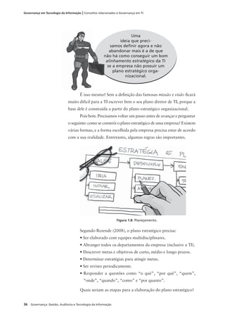 36 Governança: Gestão, Auditoria e Tecnologia da Informação
Governança em Tecnologia da Informação | Conceitos relacionados à Governança em TI
É isso mesmo! Sem a deﬁnição das famosas missão e visão ﬁcará
muito difícil para a TI escrever bem o seu plano diretor de TI, porque a
base dele é construída a partir do plano estratégico organizacional.
Pois bem. Precisamos voltar um passo antes de avançar e perguntar
o seguinte: como se constrói o plano estratégico de uma empresa? Existem
várias formas, e a forma escolhida pela empresa precisa estar de acordo
com a sua realidade. Entretanto, algumas regras são importantes.
Segundo Rezende (2008), o plano estratégico precisa:
• Ser elaborado com equipes multidisciplinares.
• Abranger todos os departamentos da empresa (inclusive a TI).
• Descrever metas e objetivos de curto, médio e longo prazos.
• Determinar estratégias para atingir metas.
• Ser revisto periodicamente.
• Responder a questões como “o quê”, “por quê”, “quem”,
“onde”, “quando”, “como” e “por quanto”.
Quais seriam as etapas para a elaboração do plano estratégico?
Uma
ideia que preci-
samos deﬁnir agora e não
abandonar mais é a de que
não há como conseguir um bom
alinhamento estratégico da TI
se a empresa não possuir um
plano estratégico orga-
nizacional.
Figura 1.8: Planejamento.
n
a
 