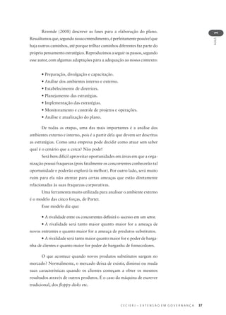 C E C I E R J – E X T E N S Ã O E M G O V E R N A N Ç A 37
AULA
1
Rezende (2008) descreve as fases para a elaboração do plano.
Ressaltamosque,segundonossoentendimento,éperfeitamentepossívelque
haja outros caminhos, até porque trilhar caminhos diferentes faz parte do
próprio pensamento estratégico. Reproduzimos a seguir os passos, segundo
esse autor, com algumas adaptações para a adequação ao nosso contexto:
• Preparação, divulgação e capacitação.
• Análise dos ambientes interno e externo.
• Estabelecimento de diretrizes.
• Planejamento das estratégias.
• Implementação das estratégias.
• Monitoramento e controle de projetos e operações.
• Análise e atualização do plano.
De todas as etapas, uma das mais importantes é a análise dos
ambientes externo e interno, pois é a partir dela que devem ser descritas
as estratégias. Como uma empresa pode decidir como atuar sem saber
qual é o cenário que a cerca? Não pode!
Será bem difícil aproveitar oportunidades em áreas em que a orga-
nização possui fraquezas (pois fatalmente os concorrentes conhecerão tal
oportunidade e poderão explorá-la melhor). Por outro lado, será muito
ruim para ela não atentar para certas ameaças que estão diretamente
relacionadas às suas fraquezas corporativas.
Uma ferramenta muito utilizada para analisar o ambiente externo
é o modelo das cinco forças, de Porter.
Esse modelo diz que:
• A rivalidade entre os concorrentes deﬁnirá o sucesso em um setor.
• A rivalidade será tanto maior quanto maior for a ameaça de
novos entrantes e quanto maior for a ameaça de produtos substitutos.
• A rivalidade será tanto maior quanto maior for o poder de barga-
nha de clientes e quanto maior for poder de barganha de fornecedores.
O que acontece quando novos produtos substitutos surgem no
mercado? Normalmente, o mercado deixa de existir, diminui ou muda
suas características quando os clientes começam a obter os mesmos
resultados através de outros produtos. É o caso da máquina de escrever
tradicional, dos ﬂoppy disks etc.
 