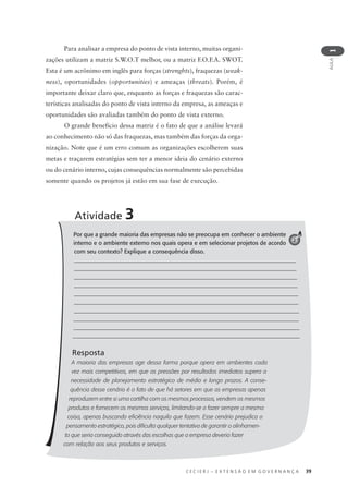 C E C I E R J – E X T E N S Ã O E M G O V E R N A N Ç A 39
AULA
1
Para analisar a empresa do ponto de vista interno, muitas organi-
zações utilizam a matriz S.W.O.T melhor, ou a matriz F.O.F.A. SWOT.
Esta é um acrônimo em inglês para forças (strenghts), fraquezas (weak-
ness), oportunidades (opportunities) e ameaças (threats). Porém, é
importante deixar claro que, enquanto as forças e fraquezas são carac-
terísticas analisadas do ponto de vista interno da empresa, as ameaças e
oportunidades são avaliadas também do ponto de vista externo.
O grande benefício dessa matriz é o fato de que a análise levará
ao conhecimento não só das fraquezas, mas também das forças da orga-
nização. Note que é um erro comum as organizações escolherem suas
metas e traçarem estratégias sem ter a menor ideia do cenário externo
ou do cenário interno, cujas consequências normalmente são percebidas
somente quando os projetos já estão em sua fase de execução.
Por que a grande maioria das empresas não se preocupa em conhecer o ambiente
interno e o ambiente externo nos quais opera e em selecionar projetos de acordo
com seu contexto? Explique a consequência disso.
_____________________________________________________________________________
_____________________________________________________________________________
______________________________________________________________________________
______________________________________________________________________________
______________________________________________________________________________
______________________________________________________________________________
______________________________________________________________________________
_______________________________________________________________________________
_______________________________________________________________________________
_______________________________________________________________________________
Resposta
A maioria das empresas age dessa forma porque opera em ambientes cada
vez mais competitivos, em que as pressões por resultados imediatos supera a
necessidade de planejamento estratégico de médio e longo prazos. A conse-
quência desse cenário é o fato de que há setores em que as empresas apenas
reproduzem entre si uma cartilha com os mesmos processos, vendem os mesmos
produtos e fornecem os mesmos serviços, limitando-se a fazer sempre a mesma
coisa, apenas buscando eﬁciência naquilo que fazem. Esse cenário prejudica o
pensamento estratégico, pois diﬁculta qualquer tentativa de garantir o alinhamen-
to que seria conseguido através das escolhas que a empresa deveria fazer
com relação aos seus produtos e serviços.
Atividade 3
2
 