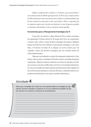 40 Governança: Gestão, Auditoria e Tecnologia da Informação
Governança em Tecnologia da Informação | Conceitos relacionados à Governança em TI
Enﬁm, a empresa deve conhecer a si mesma, seus concorrentes e
seus clientes antes de deﬁnir qualquer meta. É óbvio que a empresa deve
escolher metas que usem suas forças para explorar as oportunidades que
de fato existam no mercado. E, por outro lado, é óbvio e esperado que
as empresas optem por investir em diminuir as suas fraquezas quando
as ameaças relacionadas a elas se mostrem muito grandes.
Ferramentas para o Planejamento Estratégico da TI
O que deve vir primeiro: o plano diretor de TI ou o plano estratégico
da organização? O plano diretor de TI sempre deve levar em consideração
a missão, visão, valores e metas do plano estratégico da empresa. Qualquer
projeto da TI precisa estar alinhado ao pensamento estratégico e, por outro
lado, a TI precisa ter tempo de se adequar aos novos cenários que vão
surgindo a partir das decisões estratégicas que são tomadas dentro de
outros departamentos.
Algoquevemmudandonocenáriodacomputaçãoonipresenteéofato
deque,cadavezmais,aestratégiadaTItendeamudaraestratégiadaprópria
organização. Algumas empresas mudaram sua forma de operação nos últi-
mos anos por causa das escolhas feitas com base nas tecnologias disponíveis.
Éocaso,porexemplo,demuitasempresasquehojepossuempartesigniﬁcativa
de seu faturamento baseada no comércio eletrônico, vendendo desde livros e
produtos eletroeletrônicos até roupas e produtos alimentícios.
Vimos que a estratégia da TI pode ser uma impulsionadora da estratégia da orga-
nização. Encontre exemplos na Internet ou em seu ambiente de trabalho de que
isso acontece ou aconteceu e descreva-os resumidamente.
_____________________________________________________________________________
______________________________________________________________________________
______________________________________________________________________________
______________________________________________________________________________
______________________________________________________________________________
______________________________________________________________________________
______________________________________________________________________________
_______________________________________________________________________________
_______________________________________________________________________________
__________________________________________________________________________
Atividade 4
2
 