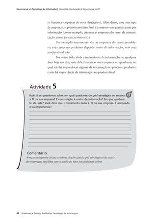 44 Governança: Gestão, Auditoria e Tecnologia da Informação
Governança em Tecnologia da Informação | Conceitos relacionados à Governança em TI
os bancos e empresas do setor ﬁnanceiro). Além disso, para esse tipo
de empresas, o próprio produto ﬁnal é composto em grande parte por
informação (como exemplo, citamos as empresas do ramo de comuni-
cação, como jornais, revistas etc.).
Um exemplo interessante são as empresas do ramo petrolífe-
ro, cujo processo produtivo depende muito da informação, mas cujo
produto ﬁnal não.
Por outro lado, dada a importância da informação em qualquer
área hoje em dia, seria difícil encaixar uma empresa no quadrante no
qual não há importância alguma da informação no processo produtivo
e não há importância da informação no produto ﬁnal.
Você já se questionou sobre em qual quadrante do grid estratégico se encaixa
a TI da sua empresa? E com relação à matriz de informação? Em que quadran-
te ela está? Você diria que o tratamento dado à TI na sua empresa é adequado
à sua importância?
_____________________________________________________________________________
______________________________________________________________________________
______________________________________________________________________________
______________________________________________________________________________
______________________________________________________________________________
_______________________________________________________________________________
_______________________________________________________________________________
_______________________________________________________________________________
_______________________________________________________________________________
____________________________________________________________________________
Comentário
A resposta depende do seu ambiente. A aplicação do grid estratégico e da matriz
de informação será feita com o auxílio do tutor nas atividades online.
Atividade 5
3
 