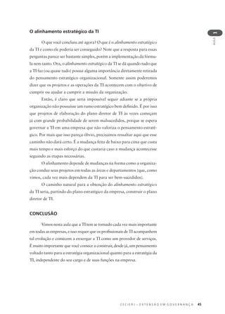 C E C I E R J – E X T E N S Ã O E M G O V E R N A N Ç A 45
AULA
1
O alinhamento estratégico da TI
O que você concluiu até agora? O que é o alinhamento estratégico
da TI e como ele poderia ser conseguido? Note que a resposta para essas
perguntas parece ser bastante simples, porém a implementação da fórmu-
la nem tanto. Ora, o alinhamento estratégico da TI se dá quando tudo que
a TI faz (ou quase tudo) possui alguma importância diretamente retirada
do pensamento estratégico organizacional. Somente assim poderemos
dizer que os projetos e as operações da TI acontecem com o objetivo de
cumprir ou ajudar a cumprir a missão da organização.
Então, é claro que seria impossível seguir adiante se a própria
organização não possuísse um rumo estratégico bem deﬁnido. É por isso
que projetos de elaboração do plano diretor de TI às vezes começam
já com grande probabilidade de serem malsucedidos, porque se espera
governar a TI em uma empresa que não valoriza o pensamento estraté-
gico. Por mais que isso pareça óbvio, precisamos ressaltar aqui que esse
caminho não dará certo. É a mudança feita de baixo para cima que custa
mais tempo e mais esforço do que custaria caso a mudança acontecesse
seguindo as etapas necessárias.
O alinhamento depende de mudanças na forma como a organiza-
ção conduz seus projetos em todas as áreas e departamentos (que, como
vimos, cada vez mais dependem da TI para ser bem-sucedidos).
O caminho natural para a obtenção do alinhamento estratégico
da TI seria, partindo do plano estratégico da empresa, construir o plano
diretor de TI.
CONCLUSÃO
Vimos nesta aula que a TI tem se tornado cada vez mais importante
em todas as empresas, e isso requer que os proﬁssionais de TI acompanhem
tal evolução e comecem a enxergar a TI como um provedor de serviços.
É muito importante que você comece a construir, desde já, um pensamento
voltado tanto para a estratégia organizacional quanto para a estratégia da
TI, independente do seu cargo e de suas funções na empresa.
 