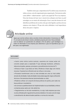 46 Governança: Gestão, Auditoria e Tecnologia da Informação
Governança em Tecnologia da Informação | Conceitos relacionados à Governança em TI
Agora que você já conhece vários conceitos iniciais relacionados à Governança em
TI, vá à sala de aula virtual e resolva a atividade proposta pelo tutor. Nessa atividade,
você irá elaborar um questionário de avaliação a ﬁm de aplicar o grid estratégico e a
matriz de informação na sua empresa para determinar o grau de importância que a TI
tem para a sua organização.
Atividade online
A
• Assim como vários outros autores, usaremos em nossas aulas um
conceito amplo para a expressão TI que abrange hardware, software,
telecomunicações, pessoas, processos e procedimentos da área de TI.
• Eﬁcácia é fazer o que deve ser feito. Eﬁciência é fazer algo com menos
recursos. É possível ser eﬁciente sem ser eﬁcaz e vice-versa.
• Processos transformam uma ou mais entradas em uma ou mais saídas
através de atividades. Cada atividade é executada segundo regras utilizando
técnicas e ferramentas diversas (automatizadas ou não).
• Podemos utilizar um conjunto de boas práticas em partes, pois nada nas
boas práticas é mandatório.
• As normas ou padrões devem ser implementados na sua totalidade, embora
a empresa possa optar por não adotá-los;
• Regulamentos ou leis são mandatórios, ou seja, toda empresa que atua
na área afetada pelo regulamento precisa obedecer. Às vezes uma lei exige
o atendimento de determinados padrões e normas do mercado.
R E S U M O
Também vimos que a importância da TI, embora seja crescente em
todas as áreas, varia de organização para organização. Você precisa saber
como deﬁnir – objetivamente – qual é esse papel da TI na sua empresa.
Uma das formas de fazer isso é através da avaliação com base no grid
estratégico ou na matriz de informação. Essa é uma das formas de você
identiﬁcar problemas do seu dia a dia que estão ligados a práticas da sua
empresa com relação à TI que não estão alinhadas à real importância
dessa área para o negócio.
3
 
