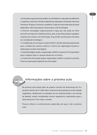 C E C I E R J – E X T E N S Ã O E M G O V E R N A N Ç A 47
AULA
1
• As funções organizacionais podem ser divididas em: Aquisição de Materiais
e Logística; Comercial, Vendas e Marketing; Operação e Produção; Recursos
Humanos; Finanças; Controle; e Auditoria. Cada vez mais todas essas funções
dependem, além das pessoas, de processos e de tecnologias.
• Construir estratégias organizacionais é algo que não pode ser feito
somente com base em modelos prontos, pois, se isso fosse possível, qualquer
empresa teria acesso a tal informação. O que todo mundo possui não deve
ser considerado estratégico.
• O modelo das cinco forças e a matriz S.W.O.T. são ferramentas importantes
para a análise dos cenários externo e interno da organização durante a
elaboração do plano estratégico;
• O grid estratégico ajuda a organização a deﬁnir o quanto a TI é importante
para o negócio hoje e o quanto deverá ser no futuro.
• A matriz de informação ajuda a organização a deﬁnir o quanto o produto
ﬁnal da organização depende da informação.
Na próxima aula iremos falar do próprio conceito da Governança em TI e
do plano diretor de TI. Além disso, trataremos da questão da conformidade
regulatória, detalhando os exemplos da Lei Sarbanes-Oxley e do Acordo
da Basileia, ambos considerados marcos regulatórios importantes para a
Governança em TI em todo o mundo.
Procure utilizar os conhecimentos adquiridos até aqui e até a próxima
aula!
Informações sobre a próxima aula
 