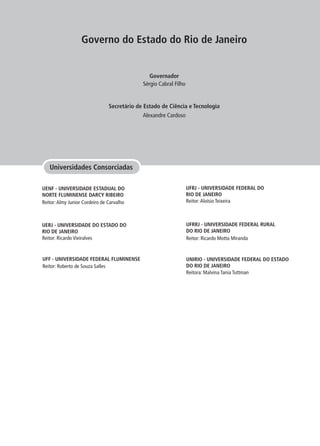 Governo do Estado do Rio de Janeiro
Secretário de Estado de Ciência e Tecnologia
Governador
Alexandre Cardoso
Sérgio Cabral Filho
Universidades Consorciadas
UENF - UNIVERSIDADE ESTADUAL DO
NORTE FLUMINENSE DARCY RIBEIRO
Reitor:Almy Junior Cordeiro de Carvalho
UERJ - UNIVERSIDADE DO ESTADO DO
RIO DE JANEIRO
Reitor: Ricardo Vieiralves
UNIRIO - UNIVERSIDADE FEDERAL DO ESTADO
DO RIO DE JANEIRO
Reitora: Malvina Tania Tuttman
UFRRJ - UNIVERSIDADE FEDERAL RURAL
DO RIO DE JANEIRO
Reitor: Ricardo Motta Miranda
UFRJ - UNIVERSIDADE FEDERAL DO
RIO DE JANEIRO
Reitor:Aloísio Teixeira
UFF - UNIVERSIDADE FEDERAL FLUMINENSE
Reitor: Roberto de Souza Salles
 
