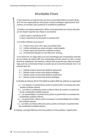 48 Governança: Gestão, Auditoria e Tecnologia da Informação
Governança em Tecnologia da Informação | Conceitos relacionados à Governança em TI
1) Nós concluímos, ao longo do texto, que não é recomendado elaborar um plano diretor
de TI em uma organização que não possua um plano estratégico organizacional. Você
conhece um exemplo onde aconteceu? O resultado foi satisfatório?
2) Analise a sua própria organização e deﬁna o principal produto (ou serviço) oferecido
por ela. Depois responda com relação à sua empresa:
a. Qual o papel e importância da TI?
b. Qual a importância da informação no produto ﬁnal?
3) A melhor deﬁnição de processo é:
a. ( ) Possui início, meio e ﬁm e gera um produto único.
b. ( ) Deﬁne atividades que levam entradas a saída desejada.
c. ( ) Possui regras para promover a melhoria contínua.
d. ( ) É fortemente baseado no ciclo PDCA de E. Deming.
4) Um diretor leu um artigo sobre uma nova metodologia para a implantação acelerada
de um módulo de sistema ERP. Essa metodologia promete reduzir em 50% o tempo
normal de implantação. Sem titubear, o diretor pede ao gerente que utilize tal metodo-
logia, pois isso economizará tempo no projeto que já se encontra atrasado. Esse é um
exemplo típico de:
a. ( ) Atitude errada na busca pela eﬁciência operacional.
b. ( ) Atitude errada na busca pela eﬁcácia estratégica.
c. ( ) Atitude correta na busca pela eﬁciência operacional.
d. ( ) Atitude correta na busca pela eﬁcácia estratégica.
5) (Analista de Sistemas TCE-AL FCC/2008) Na análise SWOT são atributos da organização
a. ( ) as ameaças e os pontos fracos, porém os pontos fortes e as ameaças são consi-
derados condições externas.
b. ( ) as metas e os obstáculos, porém os fatores críticos de sucesso e os pontos for-
tes são considerados condições externas.
c. ( ) as oportunidades e os pontos fracos, porém os pontos fortes e as ameaças são
considerados condições externas.
d. ( ) os pontos fortes e fracos, porém as ameaças e as oportunidades são considera-
das condições externas.
e. ( ) as metas e os fatores críticos de sucesso, porém as ameaças e os pontos fortes
são considerados condições externas.
6) Explique a principal diferença entre boas práticas, normas, padrões e regulamentos.
Atividades Finais
 