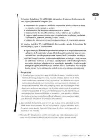 C E C I E R J – E X T E N S Ã O E M G O V E R N A N Ç A 49
AULA
1
7) (Analista do Judiciário TRF-5 FCC/2003) A arquitetura de sistemas de informação de
uma organização deve ser composta pelo:
a. mapeamento dos processos e atividades empresariais, relacionados com as áreas,
os produtos e sistemas que os apóiam.
b. relacionamento das áreas com os sistemas que os apóiam.
c. relacionamento dos produtos e serviços com os sistemas que os apóiam.
d. conjunto e pela estrutura dos recursos computacionais, envolvendo instalações,
equipamentos, softwares, sistemas, dados e pessoal.
e. conjunto dos sistemas com respectivas documentações de programas e arquivos.
8) (Analista Judiciário TRT-15 CESPE/2008) Com relação a gestão de tecnologia da
informação (TI), julgue os próximos itens.
a. O grid estratégico de McFarlan permite analisar impacto no negócio da empresa de
aplicações de TI presentes e futuras, deﬁnindo quatro quadrantes, cada um repre-
sentando uma situação para a empresa: suporte, fábrica, transição e estratégico.
b. O COBIT (control objectives for information and related technology) é uma estrutura
de controle de TI em que os processos e os objetos de controle são segmentados
em quatro domínios: planejamento e organização; aquisição e implementação;
entregas e suporte; monitoração. Ao contrário do ITIL, o COBIT não inclui etapas e
tarefas, porque é uma estrutura de controle e não, uma estrutura de processos.
Respostas
1. A mudança que acontece sem apoio da alta direção nunca é o melhor caminho.
Pode-se até conseguir algum sucesso, mas com certeza o sucesso virá de forma
muito mais traumática e demorada do que poderia vir caso houvesse um compro-
metimento da alta direção e um compromisso com o pensamento estratégico em
todos os departamentos. Além disso, sempre que esse tipo de abordagem acaba
dando certo, verificamos que existiu por trás do projeto a participação de uma pessoa
com extrema capacidade de relacionamento interpessoal e outras habilidades que,
nem sempre, está disponível em todas as empresas. E, vale ressaltar, a empresa
deve evitar, sempre que possível, depender de habilidades interpessoais para aquilo
que deveria ser feito através de processos bem definidos.
2. Essa atividade é importante, pois faz com que o aluno pense sobre tudo que foi
falado dentro do seu contexto. Por isso ela aparece ao longo da aula várias vezes.
A resposta a esta questão dependerá do contexto do aluno e será respondida na
atividade on line indicada.
3. Alternativa “b”. Os outros itens contêm informações que estão relacionadas ao pro-
cesso, mas não contêm a definição de processo que é o que a questão solicita.
 