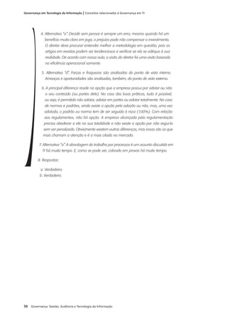 50 Governança: Gestão, Auditoria e Tecnologia da Informação
Governança em Tecnologia da Informação | Conceitos relacionados à Governança em TI
4. Alternativa “a”. Decidir sem pensar é sempre um erro; mesmo quando há um
benefício muito claro em jogo, o prejuízo pode não compensar o investimento.
O diretor deve procurar entender melhor a metodologia em questão, pois os
artigos em revistas podem ser tendenciosos e verificar se ela se adéqua à sua
realidade. De acordo com nossa aula, a visão do diretor foi uma visão baseada
na eficiência operacional somente.
5. Alternativa “d”. Forças e fraquezas são analisadas do ponto de vista interno.
Ameaças e oportunidades são analisadas, também, do ponto de vista externo.
6. A principal diferença reside na opção que a empresa possui por adotar ou não
o seu conteúdo (ou partes dele). No caso das boas práticas, tudo é possível,
ou seja, é permitido não adotar, adotar em partes ou adotar totalmente. No caso
de normas e padrões, ainda existe a opção pela adoção ou não, mas, uma vez
adotado, o padrão ou norma tem de ser seguido à risca (100%). Com relação
aos regulamentos, não há opção. A empresa alcançada pela regulamentação
precisa obedecer a ele na sua totalidade e não existe a opção por não segui-lo
sem ser penalizado. Obviamente existem outras diferenças, mas essas são as que
mais chamam a atenção e é a mais citada no mercado.
7. Alternativa “a”. A abordagem do trabalho por processos é um assunto discutido em
TI há muito tempo. E, como se pode ver, cobrado em provas há muito tempo.
8. Respostas:
a. Verdadeiro.
b. Verdadeiro.
 