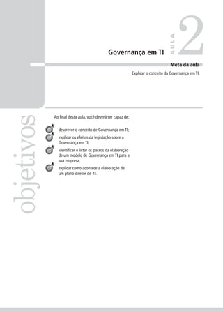 Governança em TI 2objetivos
AULA
Meta da aula
Explicar o conceito da Governança em TI.
1
2
3
Ao ﬁnal desta aula, você deverá ser capaz de:
descrever o conceito de Governança em TI;
explicar os efeitos da legislação sobre a
Governança em TI;
identiﬁcar e listar os passos da elaboração
de um modelo de Governança em TI para a
sua empresa;
explicar como acontece a elaboração de
um plano diretor de TI.
4
 