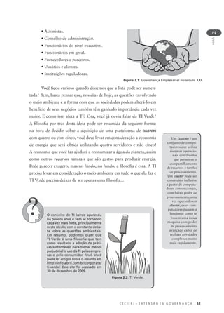C E C I E R J – E X T E N S Ã O E M G O V E R N A N Ç A 53
AULA
2
• Acionistas.
• Conselho de administração.
• Funcionários do nível executivo.
• Funcionários em geral.
• Fornecedores e parceiros.
• Usuários e clientes.
• Instituições reguladoras.
Você ﬁcou curioso quando dissemos que a lista pode ser aumen-
tada? Bem, basta pensar que, nos dias de hoje, as questões envolvendo
o meio ambiente e a forma com que as sociedades podem alterá-lo em
benefício de seus negócios também têm ganhado importância cada vez
maior. E como isso afeta a TI? Ora, você já ouviu falar da TI Verde?
A ﬁlosoﬁa por trás desta ideia pode ser resumida da seguinte forma:
na hora de decidir sobre a aquisição de uma plataforma de CLUSTERS
com quatro ou com cinco, você deve levar em consideração a economia
de energia que será obtida utilizando quatro servidores e não cinco!
A economia que você faz ajudará a economizar a água do planeta, assim
como outros recursos naturais que são gastos para produzir energia.
Pode parecer exagero, mas no fundo, no fundo, a ﬁlosoﬁa é essa. A TI
precisa levar em consideração o meio ambiente em tudo o que ela faz e
TI Verde precisa deixar de ser apenas uma ﬁlosoﬁa...
O conceito de TI Verde apareceu
há poucos anos e vem se tornando
cada vez mais forte, principalmente
neste século, com o constante deba-
te sobre as questões ambientais.
Em resumo, podemos dizer que
TI Verde é uma ﬁlosoﬁa que tem
como resultado a adoção de práti-
cas sustentáveis para tornar menos
prejudicial o uso da TI pelas empre-
sas e pelo consumidor ﬁnal. Você
pode ler artigos sobre o assunto em
http://info.abril.com.br/corporate/
ti-verde/. Esse site foi acessado em
30 de dezembro de 2009.
Um CLUSTER é um
conjunto de compu-
tadores que utiliza
sistemas operacio-
nais distribuídos
que permitem o
compartilhamento
de recursos e tarefas
de processamento.
Um cluster pode ser
construído inclusive
a partir de computa-
dores convencionais,
com baixo poder de
processamento; uma
vez operando em
cluster, esses com-
putadores passam a
funcionar como se
fossem uma única
máquina com poder
de processamento
avançado capaz de
realizar atividades
complexas muito
mais rapidamente.
Figura 2.2: TI Verde.
Figura 2.1: Governança Empresarial no século XXI.
 