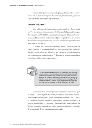 54 Governança: Gestão, Auditoria e Tecnologia da Informação
Governança em Tecnologia da Informação | Governança em TI
Vale ressaltar que o nosso assunto principal nesta aula, a Gover-
nança em TI, é um subconjunto da Governança Empresarial, que é um
“guarda-chuva” maior para a governança.
GOVERNANÇA EM TI
Você sabia que vários autores procuraram deﬁnir a Governança
em TI e não há uma forma comum a eles? Sempre há ligeiras diferenças.
Por exemplo, em Weill (2006) encontramos a seguinte deﬁnição: "Gover-
nança em TI consiste em um ferramental para a especiﬁcação dos direitos
de decisão das responsabilidades, visando encorajar comportamentos
desejáveis no uso da TI."
Já o ITGI (IT Governance Institute) deﬁne Governança em TI
como algo que é "responsabilidade da alta administração, incluindo
diretores e executivos, na liderança, nas estruturas organizacionais e
nos processos que garantam que a TI da empresa sustente e estenda as
estratégias e objetivos da organização".
O ITGI (IT Governance Institute) foi criado em 1998 em reco-
nhecimento ao aumento cada vez maior da importância da TI
para o sucesso de todas as empresas. O ITGI presta assistência
a líderes de TI e altos executivos empresariais com relação ao
objetivo maior de promover o alinhamento estratégico da TI.
Você pode acessar o site do ITGI no endereço: http://www.itgi.
org. Esse site foi acessado em 30 de dezembro de 2009.
Muitos trabalhos também procuraram deﬁnir o contexto no qual
se insere a Governança em TI. Porém, é consenso para muitos autores,
entre eles Fernandes (2008), que o estudo da Governança em TI preci-
sa considerar diversas dimensões, tais como o ambiente de negócio, a
integração tecnológica, a segurança da informação, a dependência da
TI com o negócio, a questão da conformidade regulatória, a prestação
de serviços pela TI e o manuseio da informação.
 