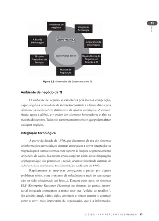 C E C I E R J – E X T E N S Ã O E M G O V E R N A N Ç A 55
AULA
2
Ambiente de negócio da TI
O ambiente de negócio se caracteriza pela intensa competição,
o que origina a necessidade de inovação constante e a busca diária pela
eﬁciência operacional em detrimento da eﬁcácia estratégica. A concor-
rência agora é global, e o poder dos clientes e fornecedores é alto na
maioria dos setores. Tudo isso aumenta muito os riscos que podem afetar
qualquer negócio.
Integração tecnológica
A partir da década de 1970, que chamamos de era dos sistemas
de informações gerenciais, os sistemas começaram a sofrer integração ou
migração para outros sistemas com suporte às funções de gerenciamento
de bancos de dados. Na mesma época surgiram várias novas linguagens
de programação que permitiam o rápido desenvolvimento de sistemas de
software. Esse movimento foi consolidado na década de 1990.
Rapidamente as empresas começaram a passar por alguns
problemas sérios, com o excesso de soluções para tudo (o que parece
não ter sido solucionado até hoje...). Durante esses anos, os sistemas
ERP (Enterprise Resource Planning) ou sistemas de gestão empre-
sarial integrada começaram a tentar unir essa "colcha de retalhos".
No cenário atual, várias siglas convivem e tentam manter o controle
sobre o ativo mais importante da organização, que é a informação.
Ambiente de
negócios Integração
Tecnologia
A Era da
Informação
TI como
Prestadora de
Serviços
Marcos de
Regulação
Segurança da
Informação
Dependência do
Negócio em
Relação à TI
GovernançaGovernança
Governança em TI
Figura 2.3: Dimensões da Governança em TI.
 