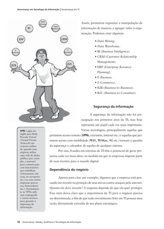 56 Governança: Gestão, Auditoria e Tecnologia da Informação
Governança em Tecnologia da Informação | Governança em TI
Assim, prometem organizar a manipulação da
informação de maneira a agregar valor à orga-
nização. Podemos citar algumas:
• Data Mining.
• Data Warehouse.
• BI (Business Inteligence).
• CRM (Customer Relationship
Management).
• ERP (Enterprise Resource
Planning).
• E-Business.
• E-Commerce.
• B2B (Business-to-Business).
• B2C (Business-to-Consumer).
Segurança da informação
A segurança da informação não foi pre-
ocupação nos primeiros anos da TI, mas hoje
representa um papel cada vez mais importante.
Várias tecnologias, principalmente aquelas que
permitem acesso remoto (VPNS, extranets, internet etc.) e aquelas que per-
mitem acesso com mobilidade (WiFi, WiMax, 3G etc.) tornam a questão
da segurança o calcanhar de aquiles de qualquer sistema.
Por isso, fraudes em sistemas de TI têm o potencial de gerar pre-
juízos cada vez mais altos, na medida em que as empresas migram parte
de suas receitas para o mundo digital.
Dependência do negócio
Apenas para citar um exemplo, digamos que a empresa está pen-
sando em investir na proteção de seus ativos contra ataques pela internet.
Quanto ela deve investir? A resposta depende do que ela quer proteger.
Esse item deixa claro que a importância da TI para o negócio precisa
ser determinada, a ﬁm de que todo investimento feito em TI possua uma
razão diretamente extraída de seu plano estratégico.
VPN é sigla em
inglês para Rede
Privada Virtual
(Virtual Private
Network) um
conceito utiliza-
do quando uma
empresa utiliza
uma rede de dados
pública (por exem-
plo, a internet)
para comunicação
com funcionários
que trabalham
remotamente (em
casa, no aeroporto
etc.) ou com outras
empresas (parcei-
ros, fornecedores
etc.). Normalmen-
te as VPNs utili-
zam criptograﬁa
e outras técnicas
para garantir a
segurança da
informação.
Data
Mining
Data
WarehouseBI
CRMERP
E-
Business
E-
Commerce
B2B B2C
 