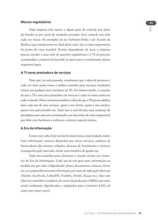 C E C I E R J – E X T E N S Ã O E M G O V E R N A N Ç A 57
AULA
2
Marcos regulatórios
Toda empresa está sujeita a algum grau de controle por parte
do Estado ou por parte de entidades privadas. Esse controle tem sido
cada vez maior. Os exemplos da Lei Sarbanes-Oxley e do Acordo da
Basileia (que estudaremos no ﬁnal desta aula) são os mais importantes
do ponto de vista mundial. Porém, dependendo da área, a empresa
precisa atender a uma série de questões regulatórias e a TI irá precisar
acompanhar a empresa fornecendo os meios para o atendimento desses
requisitos legais.
A TI como prestadora de serviços
Note que, na aula passada, ressaltamos que a ideia de processo é
cada vez mais aceita como o melhor caminho para alcançar resultados
ótimos em qualquer área (inclusive na TI). Do mesmo modo, o conceito
de que a TI é uma área prestadora de serviços é cada vez mais aceita em
todo o mundo. Disso retiramos também a ideia de que a TI precisa deﬁnir,
para cada um de seus serviços, quem é seu cliente, quem é seu usuário,
quem é seu patrocinador etc. Tudo isso é, sem dúvida, uma mudança de
paradigma para uma área acostumada a ser um centro de custo responsável
por lidar com hardware e software e oferecer suporte técnico.
A Era da Informação
Como você sabe, hoje em dia há muito mais conectividade, muito
mais informação, maiores demandas por novos serviços, centenas de
fornecedores das mesmas soluções, dezenas de ferramentas e técnicas
consagradas pelo mercado, muito mais modelos de gestão etc.
Tudo isso contribui para alimentar o círculo vicioso (ou virtuo-
so) da Era da Informação. Cada um de nós gera mais informação na
medida em que tudo é digitalizado (fotos, documentos, músicas, livros
etc.) e compartilhamos mais informação por meio de aplicações diversas
(Twitter, Facebook, LinkedIN, Youtube, Emule, Kazaa etc.). Isso sem
falar em conteúdos completos de cursos de graduação e MBAs que estão
sendo totalmente digitalizados e adaptados para o formato EAD, tal
como este nosso curso!
 