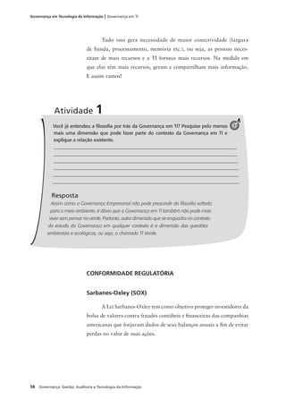 58 Governança: Gestão, Auditoria e Tecnologia da Informação
Governança em Tecnologia da Informação | Governança em TI
Tudo isso gera necessidade de maior conectividade (largura
de banda, processamento, memória etc.), ou seja, as pessoas neces-
sitam de mais recursos e a TI fornece mais recursos. Na medida em
que elas têm mais recursos, geram e compartilham mais informação.
E assim vamos!
Você já entendeu a ﬁlosoﬁa por trás da Governança em TI? Pesquise pelo menos
mais uma dimensão que pode fazer parte do contexto da Governança em TI e
explique a relação existente.
_____________________________________________________________________________
_____________________________________________________________________________
_____________________________________________________________________________
_____________________________________________________________________________
_____________________________________________________________________________
_____________________________________________________________________________
Resposta
Assim como a Governança Empresarial não pode prescindir da ﬁlosoﬁa voltada
para o meio ambiente, é óbvio que a Governança em TI também não pode mais
viver sem pensar no verde. Portanto, outra dimensão que se enquadra no contexto
do estudo da Governança em qualquer contexto é a dimensão das questões
ambientais e ecológicas, ou seja, a chamada TI Verde.
Atividade 1
1
CONFORMIDADE REGULATÓRIA
Sarbanes-Oxley (SOX)
A Lei Sarbanes-Oxley tem como objetivo proteger investidores da
bolsa de valores contra fraudes contábeis e ﬁnanceiras das companhias
americanas que forjavam dados de seus balanços anuais a ﬁm de evitar
perdas no valor de suas ações.
 