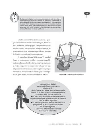 C E C I E R J – E X T E N S Ã O E M G O V E R N A N Ç A 59
AULA
2
Sarbanes e Oxley são nomes de dois senadores norte-americanos
responsáveis por escrever a referida lei. Ela atinge diretamente as
empresas americanas que possuem capital aberto e, indiretamente,
todas as ﬁliais dessas empresas no mundo, no caso das multina-
cionais. Além disso, outras empresas que se relacionam com essas
empresas, tais como parceiros e fornecedores, também acabam
sendo afetados e, às vezes, auditados.
Esta lei contém várias diretrizes sobre a gera-
ção, uso e armazenamento de informações, diretrizes
para auditoria, deﬁne papéis e responsabilidades
da alta direção, discorre sobre a imputabilidade de
gerentes ﬁnanceiros, diretores e presidentes no caso
de fraudes e trata de vários outros temas.
O maior benefício da SOX para a TI mundial
foram os ensinamentos obtidos a partir de sua publi-
cação nos Estados Unidos. Várias empresas fecharam
as portas porque não conseguiram se adequar aos seus
artigos a um custo aceitável para o negócio ou porque
não foi mais possível falsiﬁcar informações e sair impu-
ne (ou, pelo menos, isso ﬁcou muito mais difícil).
Alguns itens da Lei
Sarbanes-Oxley com impacto
direto na TI:
• As informações sobre operações passadas
devem ﬁcar disponíveis por um período de
cinco anos para ﬁns de auditoria.
• As informações requisitadas devem estar
disponíveis sempre que necessário às pessoas
cujo acesso é legítimo.
• As informações não devem ser acessadas
por pessoas que não possuam direito
de acesso legítimo.
• Os dados informados devem ser
atualizados e corretos.
Figura 2.4: Conformidade regulatória.
 