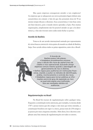 60 Governança: Gestão, Auditoria e Tecnologia da Informação
Governança em Tecnologia da Informação | Governança em TI
Mas quais empresas conseguiram atender a tais exigências?
As empresas que se adequaram aos novos princípios legais tinham uma
característica em comum: o fato de que elas possuíam áreas de TI ao
mesmo tempo eﬁcazes e eﬁcientes. Essa característica é vista hoje como
um fator decisivo, pois o mundo inteiro aprendeu a lição. Para muitas
organizações, simplesmente não foi possível atender ao que a lei deter-
minava, e elas não tiveram outra saída senão fechar as portas.
Acordo da Basileia
Trata-se de um acordo internacional assinado por representantes
de vários bancos centrais de vários países do mundo na cidade de Basileia,
Suíça. Esse acordo afetou todos os países signatários, entre eles o Brasil.
O Acordo da
Basileia possui três pilares:
• Estabelece procedimentos mínimos
para o cálculo dos riscos de capital (risco de
crédito e risco operacional), buscando atingir
objetivos comuns mesmo quando a abordagem de
gerenciamento de risco é distinta.
• Deﬁne regras para auditorias em instituições ﬁnan-
ceiras, visando a avaliar os métodos de identiﬁcação,
análise, monitoramento e controle dos riscos.
• Estabelece regras para tornar públicas as infor-
mações acerca do grau de exposição ao risco
ao qual está sujeita uma instituição,
face aos resultados obtidos em
auditorias.
Regulamentação no Brasil
No Brasil há excesso de regulamentação sobre qualquer tema.
Enquanto a constituição norte-americana, por exemplo, é a mesma desde
1787 e possui menos que dez artigos e não mais que trinta emendas, a
constituição brasileira em vigor é a oitava, possui mais de 250 artigos e
já passou por mais cinquenta emendas. Além disso, leis e decretos com-
pletam uma lista imensa de regulamentações em todos os setores.
 