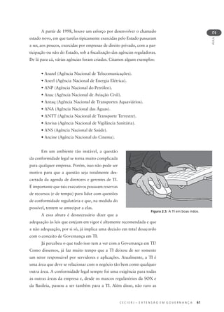 C E C I E R J – E X T E N S Ã O E M G O V E R N A N Ç A 61
AULA
2
A partir de 1998, houve um esforço por desenvolver o chamado
estado novo, em que tarefas tipicamente exercidas pelo Estado passaram
a ser, aos poucos, exercidas por empresas de direito privado, com a par-
ticipação ou não do Estado, sob a ﬁscalização das agências reguladoras.
De lá para cá, várias agências foram criadas. Citamos alguns exemplos:
• Anatel (Agência Nacional de Telecomunicações).
• Aneel (Agência Nacional de Energia Elétrica).
• ANP (Agência Nacional do Petróleo).
• Anac (Agência Nacional de Aviação Civil).
• Antaq (Agência Nacional de Transportes Aquaviários).
• ANA (Agência Nacional das Águas).
• ANTT (Agência Nacional de Transporte Terrestre).
• Anvisa (Agência Nacional de Vigilância Sanitária).
• ANS (Agência Nacional de Saúde).
• Ancine (Agência Nacional do Cinema).
Em um ambiente tão instável, a questão
da conformidade legal se torna muito complicada
para qualquer empresa. Porém, isso não pode ser
motivo para que a questão seja totalmente des-
cartada da agenda de diretores e gerentes de TI.
É importante que tais executivos possuam reservas
de recursos (e de tempo) para lidar com questões
de conformidade regulatória e que, na medida do
possível, tentem se antecipar a elas.
A essa altura é desnecessário dizer que a
adequação às leis que estejam em vigor é altamente recomendada e que
a não adequação, por si só, já implica uma decisão em total desacordo
com o conceito de Governança em TI.
Já percebeu o que tudo isso tem a ver com a Governança em TI?
Como dissemos, já faz muito tempo que a TI deixou de ser somente
um setor responsável por servidores e aplicações. Atualmente, a TI é
uma área que deve se relacionar com o negócio tão bem como qualquer
outra área. A conformidade legal sempre foi uma exigência para todas
as outras áreas da empresa e, desde os marcos regulatórios da SOX e
da Basileia, passou a ser também para a TI. Além disso, não raro as
Figura 2.5: A TI em boas mãos.
 