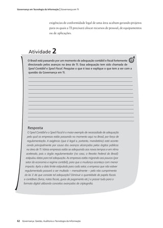 62 Governança: Gestão, Auditoria e Tecnologia da Informação
Governança em Tecnologia da Informação | Governança em TI
O Brasil está passando por um momento de adequação contábil e ﬁscal fortemente
direcionado pelos avanços na área de TI. Essa adequação tem sido chamada de
Sped Contábil e Sped Fiscal. Pesquise o que é isso e explique o que tem a ver com a
questão da Governança em TI.
__________________________________________________________________________
__________________________________________________________________________
__________________________________________________________________________
__________________________________________________________________________
___________________________________________________________________________
___________________________________________________________________________
___________________________________________________________________________
___________________________________________________________________________
___________________________________________________________________________
______________________________________________________________________________
_______________________________________________________________________________
______________________________________________________________________________
Resposta
O Sped Contábil e o Sped Fiscal é o maior exemplo de necessidade de adequação
pelo qual as empresas estão passando no momento aqui no Brasil, por força de
regulamentação. A exigência (que é legal e, portanto, mandatória) está aconte-
cendo principalmente por causa dos avanços alcançados pelos órgãos públicos
na área de TI. Várias empresas estão se adequando aos novos tempos e em ritmo
acelerado, pois o órgão regulamentador (no caso, a Receita Federal do Brasil)
estipulou datas para tal adequação. As empresas estão migrando aos poucos (por
setor da economia e regime contábil), para que a mudança aconteça com menor
impacto. Após a data limite estipulada para cada setor, a empresa que não estiver
regulamentada passará a ser multada – mensalmente – pelo não cumprimento
da lei. E de que consiste tal adequação? Diminuir a quantidade de papéis ﬁscais
e contábeis (livros, notas ﬁscais, guias de pagamento etc.) e passar tudo para o
formato digital utilizando conceitos avançados de criptograﬁa.
Atividade 2
2
exigências de conformidade legal de uma área acabam gerando projetos
para os quais a TI precisará alocar recursos de pessoal, de equipamentos
ou de aplicações.
 