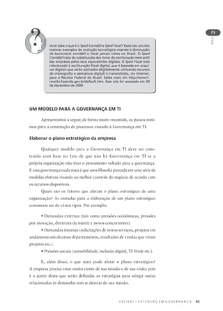 C E C I E R J – E X T E N S Ã O E M G O V E R N A N Ç A 63
AULA
2
UM MODELO PARA A GOVERNANÇA EM TI
Apresentamos a seguir, de forma muito resumida, os passos míni-
mos para a construção de processos visando à Governança em TI.
Elaborar o plano estratégico da empresa
Qualquer modelo para a Governança em TI deve ser cons-
truído com base no fato de que não há Governança em TI se a
própria organização não tiver o pensamento voltado para a governança.
E essa governança nada mais é que uma ﬁlosoﬁa pautada em uma série de
medidas efetivas visando ao melhor controle do negócio de acordo com
os recursos disponíveis.
Quais são os fatores que afetam o plano estratégico de uma
organização? As entradas para a elaboração de um plano estratégico
costumam ser de vários tipos. Por exemplo:
• Demandas externas (tais como pressões econômicas, pressões
por inovação, diretrizes da matriz e novos concorrentes).
• Demandas internas (solicitações de novos serviços, projetos em
andamento em diversos departamentos, resultados de vendas que viram
projetos etc.).
• Pressões sociais (acessibilidade, inclusão digital, TI Verde etc.).
E, além disso, o que mais pode afetar o plano estratégico?
A empresa precisa estar muito ciente de sua missão e de sua visão, pois
é a partir desta que serão deﬁnidas as estratégias para atingir metas
relacionadas às demandas sem se desviar de sua missão.
Você sabe o que é o Sped Contábil e Sped Fiscal? Esses são uns dos
maiores exemplos de evolução tecnológica visando à diminuição
da burocracia contábil e ﬁscal jamais vistos no Brasil. O Sped
Contábil trata da substituição dos livros da escrituração mercantil
das empresas pelos seus equivalentes digitais. O Sped Fiscal está
relacionado à escrituração ﬁscal digital, que é baseada em arqui-
vos digitais que serão assinados (digitalmente utilizando recursos
de criptograﬁa e assinatura digital) e transmitidos, via internet,
para a Receita Federal do Brasil. Saiba mais em http://www1.
receita.fazenda.gov.br/default.htm. Esse site foi acessado em 30
de dezembro de 2009.
 