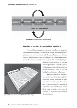 64 Governança: Gestão, Auditoria e Tecnologia da Informação
Governança em Tecnologia da Informação | Governança em TI
Examinar as questões de conformidade regulatória
Como já dissemos, algo importante a se considerar em relação ao
ambiente externo também é a questão das leis que regulam a operação
da empresa no setor (ou setores) onde ela atua. Alguns setores são mais
afetados pelas alterações frequentes da legislação técnica (por exemplo,
o setor de telecomunicações); outros são mais afetados pelas legislações
ambientais (por exemplo, o setor da
indústria petrolífera). Há ainda algumas
legislações que acabam afetando todos os
setores da economia, como no caso das
legislações trabalhistas e tributárias.
Dentro do contexto da governan-
ça, a questão da conformidade legal é tão
importante quanto as questões tecnoló-
gicas. Vale ressaltar que a alta direção
deve estar comprometida em conhecer
as questões de conformidade que podem
afetar a sua operação, pois, como já
dissemos, os projetos de conformidade
são mandatórios.
Figura 2.6: Etapas do modelo de Governança.
Planejamento
Estratégico da
Empresa
Alinhamento
Campliance
Plano Diretor
de TI
Decisão e
Alocação
Gestão e
Operação
Medição e Desempenho
Figura 2.7: Alinhamento entre PDTI e Plano Estratégico.
 