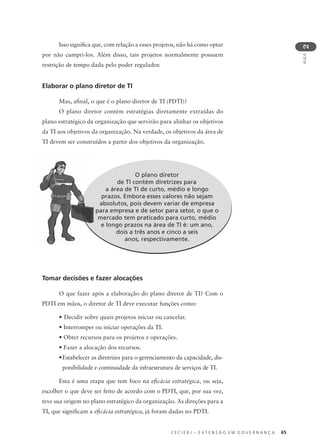 C E C I E R J – E X T E N S Ã O E M G O V E R N A N Ç A 65
AULA
2
Isso signiﬁca que, com relação a esses projetos, não há como optar
por não cumpri-los. Além disso, tais projetos normalmente possuem
restrição de tempo dada pelo poder regulador.
Elaborar o plano diretor de TI
Mas, aﬁnal, o que é o plano diretor de TI (PDTI)?
O plano diretor contém estratégias diretamente extraídas do
plano estratégico da organização que servirão para alinhar os objetivos
da TI aos objetivos da organização. Na verdade, os objetivos da área de
TI devem ser construídos a partir dos objetivos da organização.
O plano diretor
de TI contém diretrizes para
a área de TI de curto, médio e longo
prazos. Embora esses valores não sejam
absolutos, pois devem variar de empresa
para empresa e de setor para setor, o que o
mercado tem praticado para curto, médio
e longo prazos na área de TI é: um ano,
dois a três anos e cinco a seis
anos, respectivamente.
Tomar decisões e fazer alocações
O que fazer após a elaboração do plano diretor de TI? Com o
PDTI em mãos, o diretor de TI deve executar funções como:
• Decidir sobre quais projetos iniciar ou cancelar.
• Interromper ou iniciar operações da TI.
• Obter recursos para os projetos e operações.
• Fazer a alocação dos recursos.
•Estabelecer as diretrizes para o gerenciamento da capacidade, dis-
ponibilidade e continuidade da infraestrutura de serviços de TI.
Esta é uma etapa que tem foco na eﬁcácia estratégica, ou seja,
escolher o que deve ser feito de acordo com o PDTI, que, por sua vez,
teve sua origem no plano estratégico da organização. As direções para a
TI, que signiﬁcam a eﬁcácia estratégica, já foram dadas no PDTI.
p
 