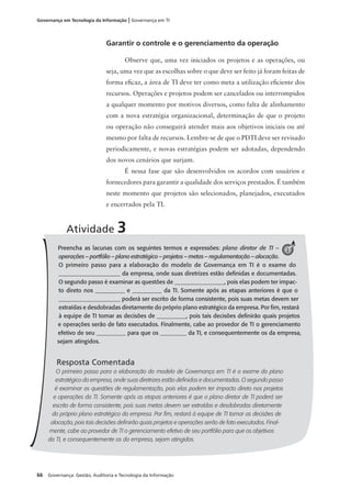 66 Governança: Gestão, Auditoria e Tecnologia da Informação
Governança em Tecnologia da Informação | Governança em TI
Garantir o controle e o gerenciamento da operação
Observe que, uma vez iniciados os projetos e as operações, ou
seja, uma vez que as escolhas sobre o que deve ser feito já foram feitas de
forma eﬁcaz, a área de TI deve ter como meta a utilização eﬁciente dos
recursos. Operações e projetos podem ser cancelados ou interrompidos
a qualquer momento por motivos diversos, como falta de alinhamento
com a nova estratégia organizacional, determinação de que o projeto
ou operação não conseguirá atender mais aos objetivos iniciais ou até
mesmo por falta de recursos. Lembre-se de que o PDTI deve ser revisado
periodicamente, e novas estratégias podem ser adotadas, dependendo
dos novos cenários que surjam.
É nessa fase que são desenvolvidos os acordos com usuários e
fornecedores para garantir a qualidade dos serviços prestados. É também
neste momento que projetos são selecionados, planejados, executados
e encerrados pela TI.
Preencha as lacunas com os seguintes termos e expressões: plano diretor de TI –
operações – portfólio – plano estratégico – projetos – metas – regulamentação – alocação.
O primeiro passo para a elaboração do modelo de Governança em TI é o exame do
_____________________ da empresa, onde suas diretrizes estão deﬁnidas e documentadas.
O segundo passo é examinar as questões de _________________, pois elas podem ter impac-
to direto nos __________ e __________ da TI. Somente após as etapas anteriores é que o
_____________________ poderá ser escrito de forma consistente, pois suas metas devem ser
extraídas e desdobradas diretamente do próprio plano estratégico da empresa. Por ﬁm, restará
à equipe de TI tomar as decisões de __________, pois tais decisões deﬁnirão quais projetos
e operações serão de fato executados. Finalmente, cabe ao provedor de TI o gerenciamento
efetivo de seu __________ para que os _________ da TI, e consequentemente os da empresa,
sejam atingidos.
Resposta Comentada
O primeiro passo para a elaboração do modelo de Governança em TI é o exame do plano
estratégico da empresa, onde suas diretrizes estão deﬁnidas e documentadas. O segundo passo
é examinar as questões de regulamentação, pois elas podem ter impacto direto nos projetos
e operações da TI. Somente após as etapas anteriores é que o plano diretor de TI poderá ser
escrito de forma consistente, pois suas metas devem ser extraídas e desdobradas diretamente
do próprio plano estratégico da empresa. Por ﬁm, restará à equipe de TI tomar as decisões de
alocação, pois tais decisões deﬁnirão quais projetos e operações serão de fato executados. Final-
mente, cabe ao provedor de TI o gerenciamento efetivo de seu portfólio para que os objetivos
da TI, e consequentemente os da empresa, sejam atingidos.
Atividade 3
3
 
