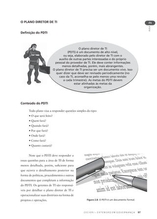 C E C I E R J – E X T E N S Ã O E M G O V E R N A N Ç A 67
AULA
2
O PLANO DIRETOR DE TI
Deﬁnição do PDTI
O plano diretor de TI
(PDTI) é um documento de alto nível,
ou seja, elaborado pelo diretor de TI com o
auxílio de outras partes interessadas e do próprio
pessoal do provedor de TI. Ele deve conter informações
menos detalhadas, porém, mais abrangentes.
O plano diretor de TI precisa ser um documento vivo. Isso
quer dizer que deve ser revisado periodicamente (no
caso da TI, aconselha-se pelo menos uma revisão
a cada trimestre). As metas do PDTI devem
estar alinhadas às metas da
organização.
Conteúdo do PDTI
Todo plano visa a responder questões simples do tipo:
• O que será feito?
• Quem fará?
• Quando fará?
• Por que fará?
• Onde fará?
• Como fará?
• Quanto custará?
Note que o PDTI deve responder a
essas questões para a área de TI de forma
menos detalhada, porém, suﬁciente para
que ocorra o detalhamento posterior na
forma de políticas, procedimentos e outros
documentos que completam a informação
do PDTI. Os gerentes de TI são responsá-
veis por detalhar o plano diretor de TI e
operacionalizar suas diretrizes na forma de
projetos e operações. Figura 2.8: O PDTI é um documento formal.
 