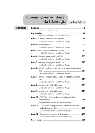 Prefácio ........................................................................................................7
Aguinaldo Aragon Fernandes
Introdução ............................................................................................... 11
Lúcia Blondet Baruque / Luis Claudio dos Santos
Aula 1 – Conceitos relacionados à Governança .......................................... 21
Luis Claudio dos Santos / Lúcia Blondet Baruque
Aula 2 – Governança em TI ..........................................................................51
Luis Claudio dos Santos / Lúcia Blondet Baruque
Aula 3 – ITIL®
: histórico, evolução e conceitos.............................................75
Luis Claudio dos Santos / Lúcia Blondet Baruque
Aula 4 – O suporte a serviço de TI na ITIL®
v2. .......................................... 101
Luis Claudio dos Santos / Lúcia Blondet Baruque
Aula 5 – A entrega de serviços de TI na ITIL®
v2. ...................................... 125
Luis Claudio dos Santos / Lúcia Blondet Baruque
Aula 6 – ITIL®
v3 – evolução focada no ciclo de vida do serviço de TI –
Parte 1.......................................................................................... 151
Luis Claudio dos Santos / Lúcia Blondet Baruque
Aula 7 – ITIL®
v3 – evolução focada no ciclo de vida do serviço de TI –
Parte 2.......................................................................................... 171
Luis Claudio dos Santos / Lúcia Blondet Baruque
Aula 8 – Introdução ao COBIT®
v4.1 – Parte 1........................................... 193
Luis Claudio dos Santos / Lúcia Blondet Baruque
Aula 9 – Introdução ao COBIT®
v4.1 – Parte 2. ......................................... 221
Luis Claudio dos Santos / Lúcia Blondet Baruque
Aula 10 – COBIT®
v4.1 – Planejando, organizando, adquirindo e
implementando ......................................................................... 245
Luis Claudio dos Santos / Lúcia Blondet Baruque
Aula 11 – COBIT® v4.1 – Entregando, dando suporte, monitorando e
avaliando processos de TI.......................................................... 275
Luis Claudio dos Santos / Lúcia Blondet Baruque
Aula 12 – Outros modelos e normas de Governança................................. 299
Luis Claudio dos Santos / Lúcia Blondet Baruque
Referências ............................................................................................ 329
Governança emTecnologia
da Informação Volume único
SUMÁRIO
 