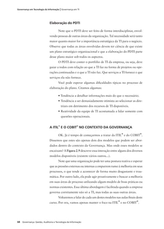 68 Governança: Gestão, Auditoria e Tecnologia da Informação
Governança em Tecnologia da Informação | Governança em TI
Elaboração do PDTI
Note que o PDTI deve ser feito de forma interdisciplinar, envol-
vendo pessoas de outras áreas da organização. Tal necessidade será tanto
maior quanto maior for a importância estratégica da TI para o negócio.
Observe que todas as áreas envolvidas devem ter ciência de que existe
um plano estratégico organizacional e que a elaboração do PDTI parte
desse plano maior sob todos os aspectos.
O PDTI deve conter o portfólio de TI da empresa, ou seja, deve
guiar a todos com relação ao que a TI faz na forma de projetos ou ope-
rações continuadas e o que a TI não faz. Que serviços a TI fornece e que
serviços ela não fornece.
Você pode esperar algumas diﬁculdades típicas no processo de
elaboração do plano. Citamos algumas:
• Tendência a detalhar informações mais do que o necessário.
• Tendência a ser demasiadamente otimista ao selecionar as dire-
trizes em detrimento dos recursos de TI disponíveis.
• Reatividade da equipe de TI acostumada a lidar somente com
questões operacionais.
A ITIL®
E O COBIT®
NO CONTEXTO DA GOVERNANÇA
OK. Já é tempo de começarmos a tratar da ITIL
®
e do COBIT
®
.
Dissemos que estes são apenas dois dos modelos que podem ser abor-
dados dentro do contexto da Governança. Mas onde esses modelos se
encaixam? A Figura 2.9 descreve essa interação entre alguns dos diversos
modelos disponíveis (existem vários outros...).
Note que uma organização pode ter uma postura reativa e esperar
que as pressões externas ou internas a empurrem rumo à melhoria em seus
processos, o que tende a acontecer de forma muito desgastante e trau-
mática. Por outro lado, ela pode agir proativamente e buscar a melhoria
em suas áreas de processo utilizando algum modelo de boas práticas ou
normas existentes. Essa última abordagem é facilitada quando a empresa
governa corretamente não só a TI, mas todas as suas outras áreas.
Voltaremos a falar de cada um destes modelos nas aulas ﬁnais deste
curso. Por ora, vamos apenas manter o foco na ITIL
®
e no COBIT
®
.
 