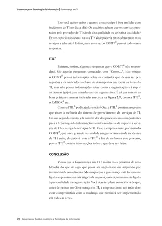 70 Governança: Gestão, Auditoria e Tecnologia da Informação
Governança em Tecnologia da Informação | Governança em TI
E se você quiser saber o quanto a sua equipe é boa em lidar com
incidentes de TI no dia a dia? Os usuários acham que os serviços pres-
tados pelo provedor de TI são de alta qualidade ou de baixa qualidade?
Existe capacidade ociosa na sua TI? Você poderia estar oferecendo mais
serviços e não está? Enﬁm, mais uma vez, o COBIT
®
possui todas essas
respostas.
ITIL®
Existem, porém, algumas perguntas que o COBIT
®
não respon-
derá. São aquelas perguntas começadas com “Como...”. Isso porque
o COBIT
®
possui informações sobre os controles que devem ser per-
seguidos e os indicadores-chave de desempenho em todas as áreas da
TI, mas não possui informações sobre como a organização irá suprir
as lacunas (gaps) para amadurecer em alguma área. É aí que entram as
boas práticas e normas indicadas em cinza na Figura 2.9, como a ITIL
®
,
o PMBOK
®
etc.
Como a ITIL
®
pode ajudar então? Ora, a ITIL
®
contém processos
que visam à melhoria do sistema de gerenciamento de serviços de TI.
Em sua segunda versão, ela contém dez dos processos mais importantes
para a Tecnologia da Informação reunidos nos livros de suporte a servi-
ços de TI e entrega de serviços de TI. Caso a empresa note, por meio do
COBIT
®
, que o seu grau de maturidade em gerenciamento de incidentes
de TI é ruim, ela poderá usar a ITIL
®
a ﬁm de melhorar esse processo,
pois a ITIL
®
contém informações sobre o que deve ser feito.
CONCLUSÃO
Vimos que a Governança em TI é muito mais próxima de uma
ﬁlosoﬁa do que de algo que possa ser implantado ou adquirido por
intermédio de consultorias. Mesmo porque a governança está fortemente
ligada ao pensamento estratégico da empresa, ou seja, intimamente ligada
à personalidade da organização. Você deve ter plena consciência de que,
antes de pensar em Governança em TI, a empresa como um todo deve
estar comprometida com a mudança que precisará ser implementada
em todas as áreas.
 