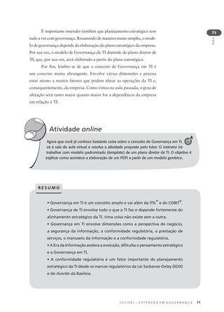 C E C I E R J – E X T E N S Ã O E M G O V E R N A N Ç A 71
AULA
2
Agora que você já conhece bastante coisa sobre o conceito de Governança em TI,
vá à sala de aula virtual e resolva a atividade proposta pelo tutor. O instrutor irá
trabalhar com modelo padronizado (template) de um plano diretor de TI. O objetivo é
explicar como acontece a elaboração de um PDTI a partir de um modelo genérico.
Atividade online
A
• Governança em TI é um conceito amplo e vai além da ITIL
®
e do COBIT
®
.
• Governança de TI envolve tudo o que a TI faz e depende fortemente do
alinhamento estratégico da TI. Uma coisa não existe sem a outra.
• Governança em TI envolve dimensões como a perspectiva do negócio,
a segurança da informação, a conformidade regulatória, a prestação de
serviços, o manuseio da informação e a conformidade regulatória.
• A Era da Informação acelera a evolução, diﬁculta o pensamento estratégico
e a Governança em TI.
• A conformidade regulatória é um fator importante do planejamento
estratégico da TI desde os marcos regulatórios da Lei Sarbanes-Oxley (SOX)
e do Acordo da Basileia.
R E S U M O
É importante entender também que planejamento estratégico tem
tudo a ver com governança. Resumindo de maneira muito simples, o mode-
lo de governança depende da elaboração do plano estratégico da empresa.
Por sua vez, o modelo de Governança da TI depende do plano diretor de
TI, que, por sua vez, será elaborado a partir do plano estratégico.
Por ﬁm, lembre-se de que o conceito de Governança em TI é
um conceito muito abrangente. Envolve várias dimensões e precisa
estar atento a muitos fatores que podem afetar as operações da TI e,
consequentemente, da empresa. Como vimos na aula passada, o grau de
afetação será tanto maior quanto maior for a dependência da empresa
em relação à TI.
4
 