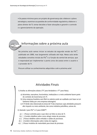 72 Governança: Gestão, Auditoria e Tecnologia da Informação
Governança em Tecnologia da Informação | Governança em TI
Na próxima aula vamos iniciar os estudos da segunda versão da ITIL
®
,
publicada em 2000, mas largamente utilizada até hoje. Nessa aula serão
estudados conceitos iniciais da ITIL
®
e a função da central de serviços, que
é responsável por implementar o ponto único de acesso entre o usuário e
o provedor de TI.
Procure utilizar os conhecimentos adquiridos e até a próxima aula!
Informações sobre a próxima aula
1) Analise as aﬁrmações abaixo (“V” para Verdadeiro e “F” para Falso).
a) Acionistas, executivos, funcionários, instituições e o meio ambiente fazem parte
do contexto da Governança em TI.
b) Uma empresa brasileira sem ﬁlial no exterior pode ser auditada com base na Lei
Sarbanes-Oxley por uma empresa estrangeira.
c) A TI Verde esta relacionada às áreas de TI das empresas cujas atividades possuem
alto impacto no meio ambiente, tais como indústria petrolífera, usinas etc.
2) Assinale I para ITIL®
e C para COBIT®
:
a) ( ) Possui controles para o que deve ser feito na área de TI.
b) ( ) Contém detalhes sobre como atingir metas de processo.
c) ( ) Possui detalhes sobre entradas e saídas de processos.
d) ( ) Contém informações sobre metas de negócio.
e) ( ) Possui modelos de maturidade para áreas de processo.
Atividades Finais
• Os passos mínimos para um projeto de governança são: elaborar o plano
estratégico, examinar as questões de conformidade regulatória, elaborar o
plano diretor de TI, tomar decisões e fazer alocações e garantir o controle
e o gerenciamento da operação.
 