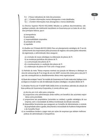 C E C I E R J – E X T E N S Ã O E M G O V E R N A N Ç A 73
AULA
2
f) ( ) Possui indicadores de meta dos processos.
g) ( ) Contém informações menos abrangentes e mais detalhadas.
h) ( ) Contém informações mais abrangentes e menos detalhadas.
3) (Técnico Superior PGE-RJ FCC/2009) Atitudes ou políticas discriminatórias, sob
qualquer pretexto, são totalmente inaceitáveis na Governança por se tratar de um dos
seus princípios básicos, que é
a) transparência.
b) perenidade.
c) responsabilidade corporativa.
d) prestação de contas.
e) equidade.
4) (Auditor em TI Estado-BA FCC/2004) Para um planejamento estratégico de TI ser do
conhecimento dos responsáveis pelos processos de negócio e de outras partes relevantes
da organização, a administração deve assegurar:
a) a inclusão de novas estratégias na elaboração de planos de TI.
b) as mudanças periódicas dos planos de TI.
c) a comunicação dos planos de TI.
d) o monitoramento e a avaliação dos planos de TI.
e) a elaboração de planos de TI de curto e longo prazo.
5) Partindo da meta “Nossa empresa manterá sua posição de liderança e destaque na
área de outsourcing de TI ao longo do ano de 2009”, escreva três metas para a área de TI
que são consequências ou desdobramentos dessa meta organizacional.
6) Quais são as etapas “macro” do modelo de Governança em TI visto nesta aula. Explique como
as etapas se encaixam no ciclo de elaboração do plano estratégico e do plano diretor de TI.
7) (Analista Técnico de TI SUSEP ESAF/2006) Entre os benefícios advindos da adoção de
boas práticas de Governança Corporativa, é correto aﬁrmar que:
a) ela cria, por si só, valor para a empresa.
b) proporciona uma administração ainda melhor, em benefício dos acionistas majori-
tários como prioridade.
c) proporciona aos proprietários (acionistas ou cotistas) a gestão estratégica de sua
empresa, sem a necessidade da efetiva monitoração da direção executiva.
d) disponibiliza ferramentas que asseguram ao Conselho de Administração o controle
da propriedade sobre a gestão, descartando a necessidade de Auditoria Independente
e de Conselho Fiscal.
e) os investidores tendem a pagar mais por ações de empresas que adotam melhores
práticas de administração e transparência.
 