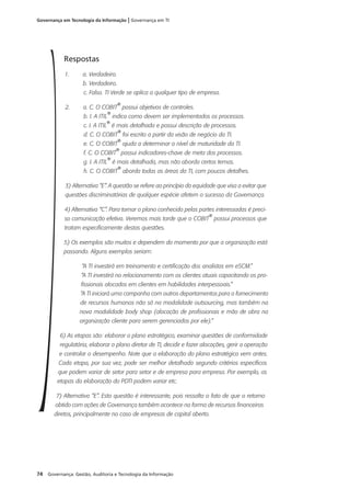 74 Governança: Gestão, Auditoria e Tecnologia da Informação
Governança em Tecnologia da Informação | Governança em TI
Respostas
1. a. Verdadeiro.
b. Verdadeiro.
c. Falso. TI Verde se aplica a qualquer tipo de empresa.
2. a. C. O COBIT
®
possui objetivos de controles.
b. I. A ITIL
®
indica como devem ser implementados os processos.
c. I. A ITIL
®
é mais detalhada e possui descrição de processos.
d. C. O COBIT
®
foi escrito a partir da visão de negócio da TI.
e. C. O COBIT
®
ajuda a determinar o nível de maturidade da TI.
f. C. O COBIT
®
possui indicadores-chave de meta dos processos.
g. I. A ITIL
®
é mais detalhada, mas não aborda certos temas.
h. C. O COBIT
®
aborda todas as áreas da TI, com poucos detalhes.
3) Alternativa “E”. A questão se refere ao princípio da equidade que visa a evitar que
questões discriminatórias de qualquer espécie afetem o sucesso da Governança.
4) Alternativa “C”. Para tornar o plano conhecido pelas partes interessadas é preci-
so comunicação efetiva. Veremos mais tarde que o COBIT
®
possui processos que
tratam especificamente destas questões.
5) Os exemplos são muitos e dependem do momento por que a organização está
passando. Alguns exemplos seriam:
“A TI investirá em treinamento e certificação dos analistas em eSCM.”
“A TI investirá no relacionamento com os clientes atuais capacitando os pro-
fissionais alocados em clientes em habilidades interpessoais.”
“A TI iniciará uma campanha com outros departamentos para o fornecimento
de recursos humanos não só na modalidade outsourcing, mas também na
nova modalidade body shop (alocação de profissionais e mão de obra na
organização cliente para serem gerenciados por ele).”
6) As etapas são: elaborar o plano estratégico, examinar questões de conformidade
regulatória, elaborar o plano diretor de TI, decidir e fazer alocações, gerir a operação
e controlar o desempenho. Note que a elaboração do plano estratégico vem antes.
Cada etapa, por sua vez, pode ser melhor detalhada segundo critérios específicos
que podem variar de setor para setor e de empresa para empresa. Por exemplo, as
etapas da elaboração do PDTI podem variar etc.
7) Alternativa “E”. Esta questão é interessante, pois ressalta o fato de que o retorno
obtido com ações de Governança também acontece na forma de recursos financeiros
diretos, principalmente no caso de empresas de capital aberto.
 