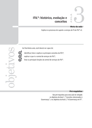 ITIL®
: histórico, evolução e
conceitos 3objetivos
AULA
Meta da aula
Explicar os processos de suporte a serviços de TI da ITIL®
v2.
1
2
3
Pré-requisitos
São pré-requisitos para esta aula ter atingido
os objetivos da Aula 1,“Conceitos relacionados à
Governança”, e os objetivos da Aula 2,“A Governança em TI”.
Ao ﬁnal desta aula, você deverá ser capaz de:
identiﬁcar, listar e explicar os principais conceitos da ITIL®
;
explicar o que é a central de serviços da ITIL®
;
listar as principais funções da central de serviços da ITIL®
.
 