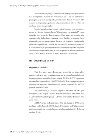 78 Governança: ITIL®
: Gestão, Auditoria e Tecnologia da Informação
Governança em Tecnologia da Informação | ITIL®
: Histórico, evolução e conceitos
Por incrível que pareça, ainda nos dias de hoje, esse pensamento
não acompanha a maioria dos proﬁssionais de TI em seu ambiente de
produção e, quando acompanha, muitas vezes faltam processos ade-
quados na organização para que tal pensamento de fato se reﬂita em
melhoria no serviço prestado.
Imagine que alguém pergunte a você, apontando para um equipa-
mento servidor em plena produção: “Quanto custa este servidor?”. Nessa
situação, você pode dar duas respostas. Uma levará em consideração
apenas o valor do hardware conforme a nota ﬁscal do fornecedor. Outra
resposta levará em conta o valor do ativo em produção (conﬁgurado,
instalado e operacional), o valor das informações armazenadas por ele,
o valor dos serviços que dependem dele, o valor dos impactos negativos
caso ele ﬁque inoperante e, claro, o valor do próprio hardware (em muitos
casos, o mais barato de todos os itens). Percebeu a diferença?
HISTÓRICO BREVE DA ITIL®
O governo britânico
Você deve saber que a Inglaterra é conhecida por desenvolver
normas, padrões e boas práticas que acabam se tornando mundialmente
importantes e reconhecidos. Para a área de TI, além da ITIL®
, podemos
citar também o exemplo da ISO 27000 (família de normas para o geren-
ciamento da segurança da informação), que foi originada do BS 7799
(British Standard 7799).
No Reino Unido, a ITIL®
deu origem ao BS 15000 em 2003 que,
mais tarde, daria origem à família de normas mundiais ISO 20000 para
o Gerenciamento de Serviços de TI. Iremos falar da ISO 20000 no ﬁnal
deste curso.
A ITIL®
surgiu na Inglaterra no ﬁnal da década de 1980, sob a
tutela da então chamada CCTA (Central Computer and Telecommuni-
cations Agency), que possuía funções semelhantes às funções do Serpro
aqui no Brasil.
 