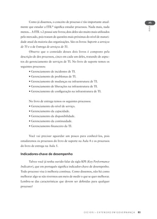 C E C I E R J – E X T E N S Ã O E M G O V E R N A N Ç A 83
AULA
3
Como já dissemos, o conceito de processo é tão importante atual-
mente que estudar a ITIL®
signiﬁca estudar processos. Nada mais, nada
menos... A ITIL v.2 possui sete livros; dois deles são muito mais utilizados
pelo mercado, pois tratam de questões mais próximas do nível de maturi-
dade atual da maioria das organizações. São os livros: Suporte a serviços
de TI e o de Entrega de serviços de TI.
Observe que o conteúdo desses dois livros é composto pela
descrição de dez processos, cinco em cada um deles, tratando de aspec-
tos do gerenciamento de serviços de TI. No livro de suporte temos os
seguintes processos:
• Gerenciamento de incidentes de TI.
• Gerenciamento de problemas de TI.
• Gerenciamento de mudanças na infraestrutura de TI.
• Gerenciamento de liberações na infraestrutura de TI.
• Gerenciamento de conﬁguração na infraestrutura de TI.
No livro de entrega temos os seguintes processos:
• Gerenciamento do nível de serviço.
• Gerenciamento da capacidade.
• Gerenciamento da disponibilidade.
• Gerenciamento da continuidade.
• Gerenciamento ﬁnanceiro da TI.
Você vai precisar aguardar um pouco para conhecê-los, pois
estudaremos os processos do livro de suporte na Aula 4 e os processos
do livro de entrega na Aula 5.
Indicadores-chave de desempenho
Talvez você já tenha ouvido falar da sigla KPI (Key Performance
Indicator), que em português signiﬁca indicador-chave de desempenho.
Todo processo visa à melhoria contínua. Como dissemos, não há como
melhorar algo se não tivermos um meio de medir o que se quer melhorar.
Lembra-se das características que devem ser deﬁnidas para qualquer
processo?
 