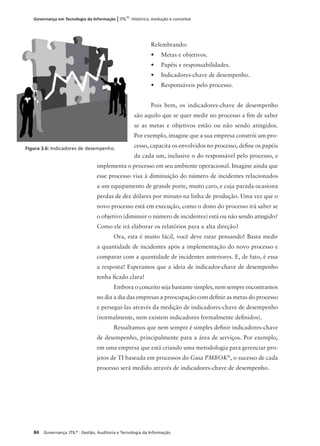 84 Governança: ITIL®
: Gestão, Auditoria e Tecnologia da Informação
Governança em Tecnologia da Informação | ITIL®
: Histórico, evolução e conceitos
Relembrando:
• Metas e objetivos.
• Papéis e responsabilidades.
• Indicadores-chave de desempenho.
• Responsáveis pelo processo.
Pois bem, os indicadores-chave de desempenho
são aquilo que se quer medir no processo a ﬁm de saber
se as metas e objetivos estão ou não sendo atingidos.
Por exemplo, imagine que a sua empresa constrói um pro-
cesso, capacita os envolvidos no processo, deﬁne os papéis
da cada um, inclusive o do responsável pelo processo, e
implementa o processo em seu ambiente operacional. Imagine ainda que
esse processo visa à diminuição do número de incidentes relacionados
a um equipamento de grande porte, muito caro, e cuja parada ocasiona
perdas de dez dólares por minuto na linha de produção. Uma vez que o
novo processo está em execução, como o dono do processo irá saber se
o objetivo (diminuir o número de incidentes) está ou não sendo atingido?
Como ele irá elaborar os relatórios para a alta direção?
Ora, esta é muito fácil, você deve estar pensando! Basta medir
a quantidade de incidentes após a implementação do novo processo e
comparar com a quantidade de incidentes anteriores. E, de fato, é essa
a resposta! Esperamos que a ideia de indicador-chave de desempenho
tenha ﬁcado clara!
Embora o conceito seja bastante simples, nem sempre encontramos
no dia a dia das empresas a preocupação com deﬁnir as metas do processo
e persegui-las através da medição de indicadores-chave de desempenho
(normalmente, nem existem indicadores formalmente deﬁnidos).
Ressaltamos que nem sempre é simples deﬁnir indicadores-chave
de desempenho, principalmente para a área de serviços. Por exemplo,
em uma empresa que está criando uma metodologia para gerenciar pro-
jetos de TI baseada em processos do Guia PMBOK®
, o sucesso de cada
processo será medido através de indicadores-chave de desempenho.
Figura 3.6: Indicadores de desempenho.
 